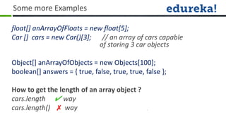 Some more Examples

float[] anArrayOfFloats = new float[5];
Car [] cars = new Car()[3]; // an array of cars capable
                            of storing 3 car objects

Object[] anArrayOfObjects = new Objects[100];
boolean[] answers = { true, false, true, true, false };

How to get the length of an array object ?
cars.length ✔ way
cars.length() ✗ way
 