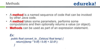 Methods

• A method is a named sequence of code that can be invoked
  by other Java code.
• A method takes some parameters, performs some
  computations and then optionally returns a value (or object).
• Methods can be used as part of an expression statement.

  Ex:
   public float convert_to _Celsius( float temp) {
       return(((temp * 9.0f) / 5.0f) + 32.0f );
     }
 