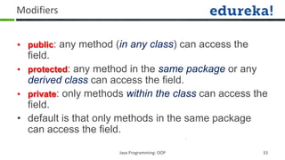 Modifiers


• public: any method (in any class) can access the
  field.
• protected: any method in the same package or any
  derived class can access the field.
• private: only methods within the class can access the
  field.
• default is that only methods in the same package
  can access the field.

                      Java Programming: OOP          33
 