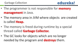 Garbage Collection
• The programmer is not responsible for memory
  management in Java.
• The memory area in JVM where objects are created
  is called Heap.
• The memory is freed during runtime by a special
  thread called Garbage Collector.
• The GC looks for objects which are no longer
  needed by the program and destroys them.
 