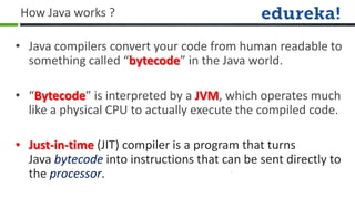 How Java works ?

• Java compilers convert your code from human readable to
  something called “bytecode” in the Java world.

• “Bytecode” is interpreted by a JVM, which operates much
  like a physical CPU to actually execute the compiled code.

• Just-in-time (JIT) compiler is a program that turns
  Java bytecode into instructions that can be sent directly to
  the processor.
 