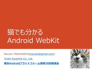 猫でも分かる
  Android WebKit
Naruto TAKAHASHI(tnaruto@gmail.com)
Turbo Systems Co, Ltd.
横浜Androidプラットフォーム部第26回勉強会
 