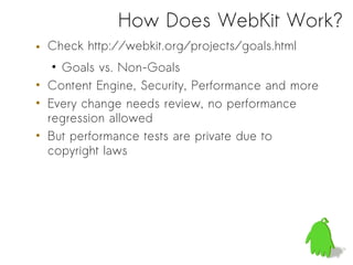 How Does WebKit Work?
• Check http://webkit.org/projects/goals.html
   • Goals vs. Non-Goals
• Content Engine, Security, Performance and more
• Every change needs review, no performance
  regression allowed
• But performance tests are private due to
  copyright laws
 