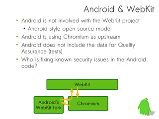 Android & WebKit
• Android is not involved with the WebKit project
   • Android style open source model
• Android is using Chromium as upstream
• Android does not include the data for Quality
  Assurance (tests)
• Who is fixing known security issues in the Android
  code?


                       WebKit


        Android's       Chromium
       WebKit fork
 