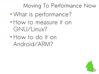 Moving To Performance Now
• What is performance?
• How to measure it on
  GNU/Linux?
• How to do it on
  Android/ARM?
 