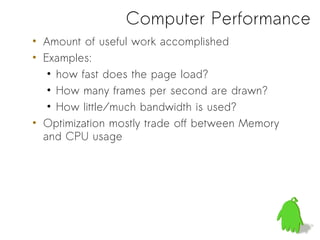 Computer Performance
• Amount of useful work accomplished
• Examples:
   • how fast does the page load?
   • How many frames per second are drawn?
   • How little/much bandwidth is used?
• Optimization mostly trade off between Memory
  and CPU usage
 
