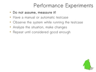 Performance Experiments
•   Do not assume, meassure it!
•   Have a manual or automatic testcase
•   Observe the system while running the testcase
•   Analyze the situation, make changes
•   Repeat until considered good enough
 