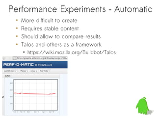 Performance Experiments – Automatic
 •   More difficult to create
 •   Requires stable content
 •   Should allow to compare results
 •   Talos and others as a framework
     • https://wiki.mozilla.org/Buildbot/Talos
 