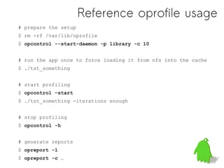 Reference oprofile usage
# prepare the setup
$ rm -rf /var/lib/oprofile
$ opcontrol --start-daemon -p library -c 10


# run the app once to force loading it from nfs into the cache
$ ./tst_something


# start profiling
$ opcontrol –start
$ ./tst_something -iterations enough


# stop profiling
$ opcontrol -h


# generate reports
$ opreport -l
$ opreport -c …
 