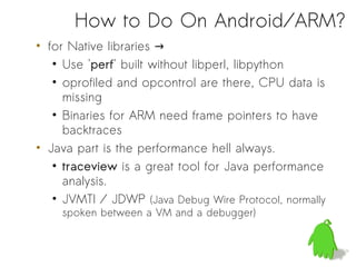 How to Do On Android/ARM?
• for Native libraries →
   • Use 'perf' built without libperl, libpython
   • oprofiled and opcontrol are there, CPU data is
     missing
   • Binaries for ARM need frame pointers to have
     backtraces
• Java part is the performance hell always.
   • traceview is a great tool for Java performance
     analysis.
   • JVMTI / JDWP (Java Debug Wire Protocol, normally
    spoken between a VM and a debugger)
 