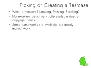 Picking or Creating a Testcase
• What to measure? Loading, Painting, Scrolling?
• No excellent benchmark suite available due to
  copyright issues
• Some frameworks are available, but mostly
  manual work
 