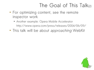 The Goal of This Talk(2)
• For optimizing content, see the remote
  inspector work
  • Another example: Opera Mobile Accelerator
    http://www.opera.com/press/releases/2004/06/09/
• This talk will be about approaching WebKit
 
