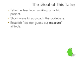 The Goal of This Talk(3)
• Take the fear from working on a big
  project.
• Show ways to approach the codebase.
• Establish ''do not guess but measure''
  attitude.
 