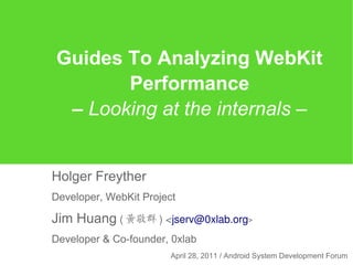 Guides To Analyzing WebKit
       Performance
 – Looking at the internals –


Holger Freyther
Developer, WebKit Project

Jim Huang ( 黃敬群 ) <jserv@0xlab.org>
Developer & Co-founder, 0xlab
                        April 28, 2011 / Android System Development Forum
 