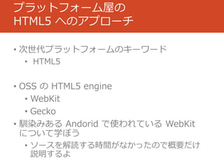 プラットフォーム屋の
HTML5 へのアプローチ

• 次世代プラットフォームのキーワード
 • HTML5


• OSS の HTML5 engine
   • WebKit
   • Gecko
• 馴染みある Andorid で使われている WebKit
  について学ぼう
 • ソースを解読する時間がなかったので概要だけ
   説明するよ
 
