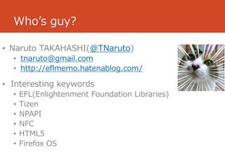 Who’s guy?

• Naruto TAKAHASHI(@TNaruto)
  • tnaruto@gmail.com
  • http://eflmemo.hatenablog.com/

• Interesting keywords
  •   EFL(Enlightenment Foundation Libraries)
  •   Tizen
  •   NPAPI
  •   NFC
  •   HTML5
  •   Firefox OS
 