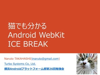 猫でも分かる
  Android WebKit
  ICE BREAK
Naruto TAKAHASHI(tnaruto@gmail.com)
Turbo Systems Co, Ltd.
横浜Androidプラットフォーム部第26回勉強会
 