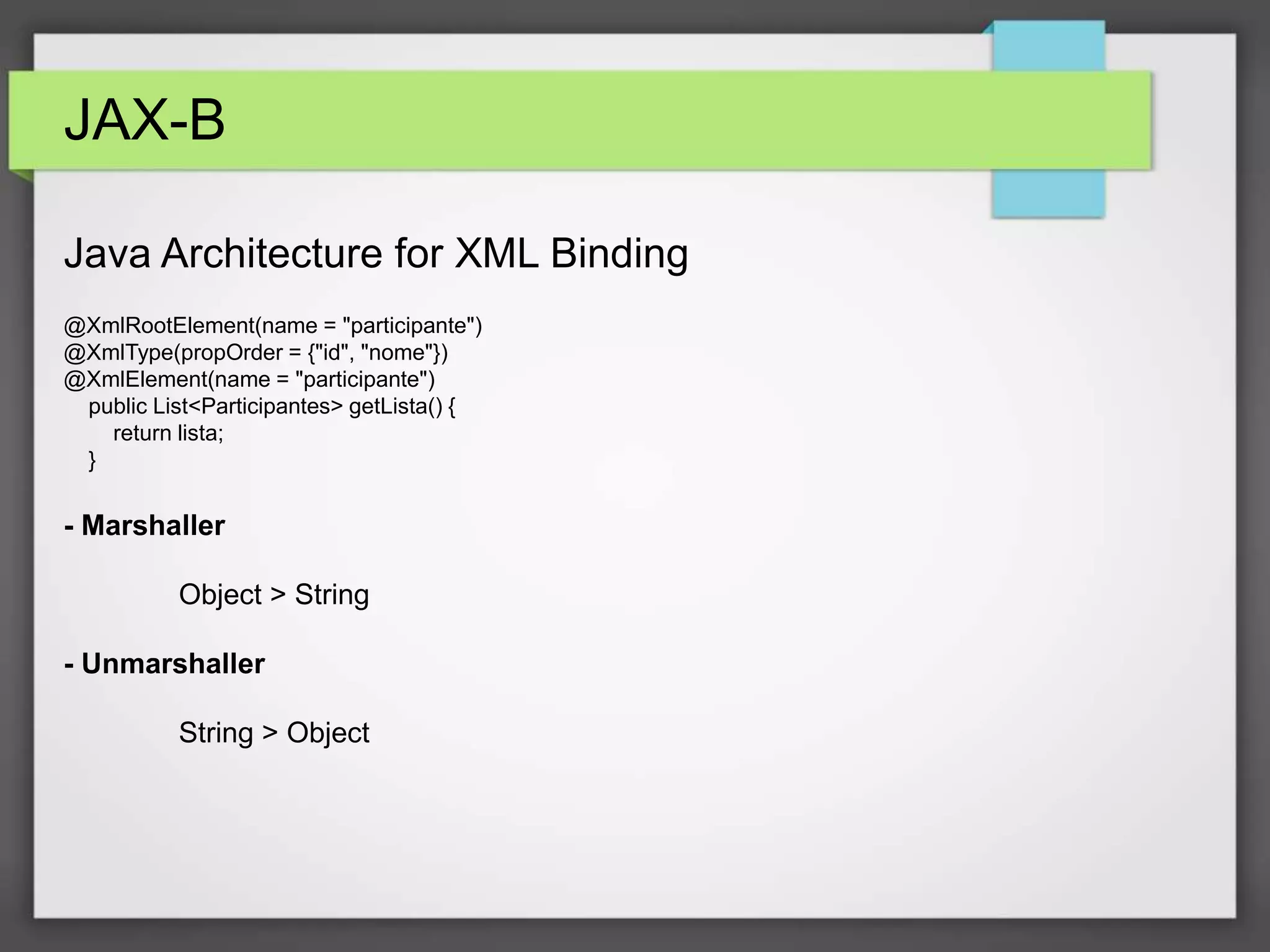 JAX-B 
Java Architecture for XML Binding 
@XmlRootElement(name = "participante") 
@XmlType(propOrder = {"id", "nome"}) 
@XmlElement(name = "participante") 
public List<Participantes> getLista() { 
return lista; 
} 
- Marshaller 
Object > String 
- Unmarshaller 
String > Object 
 