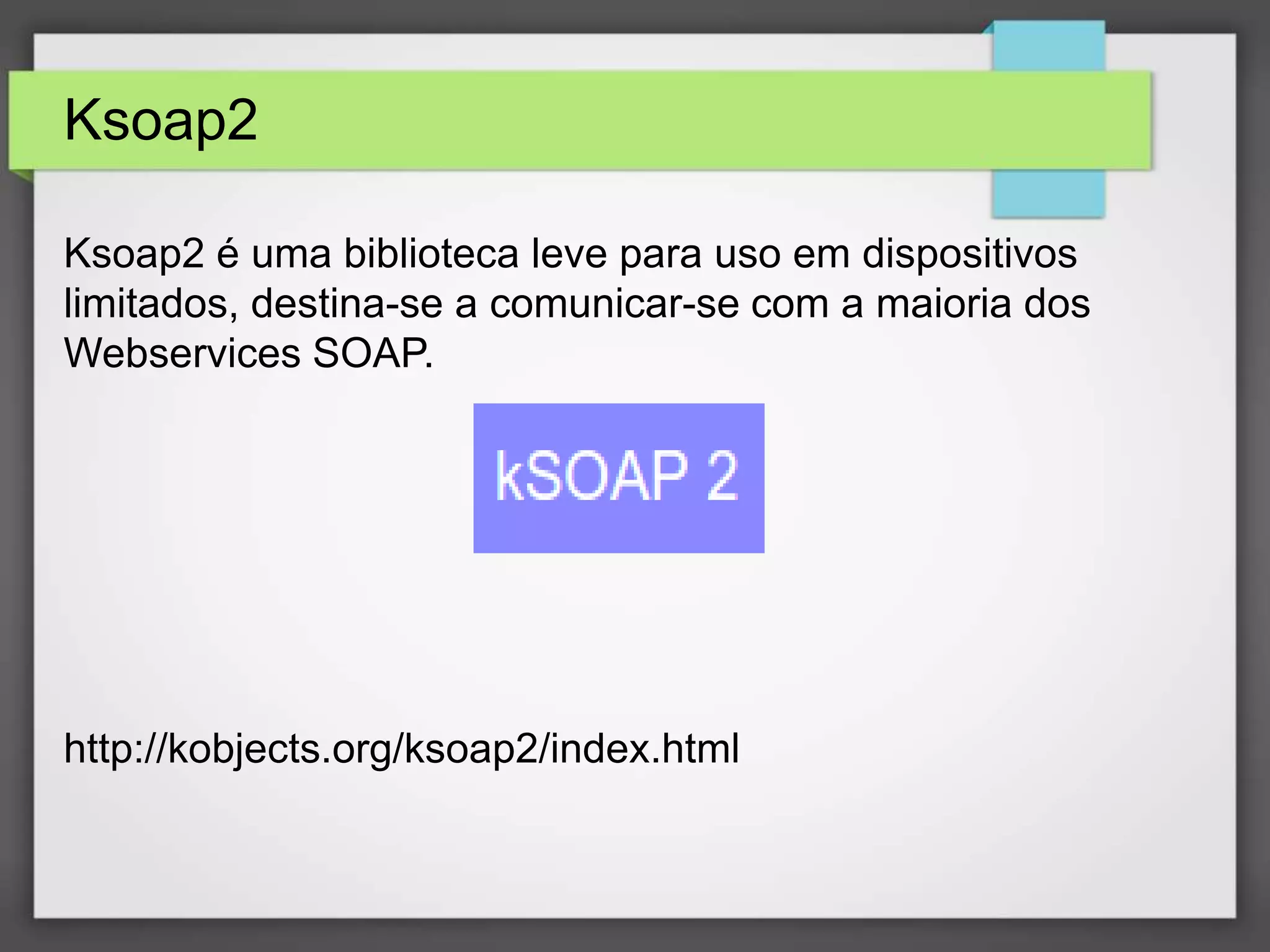 Ksoap2 
Ksoap2 é uma biblioteca leve para uso em dispositivos 
limitados, destina-se a comunicar-se com a maioria dos 
Webservices SOAP. 
http://kobjects.org/ksoap2/index.html 
 