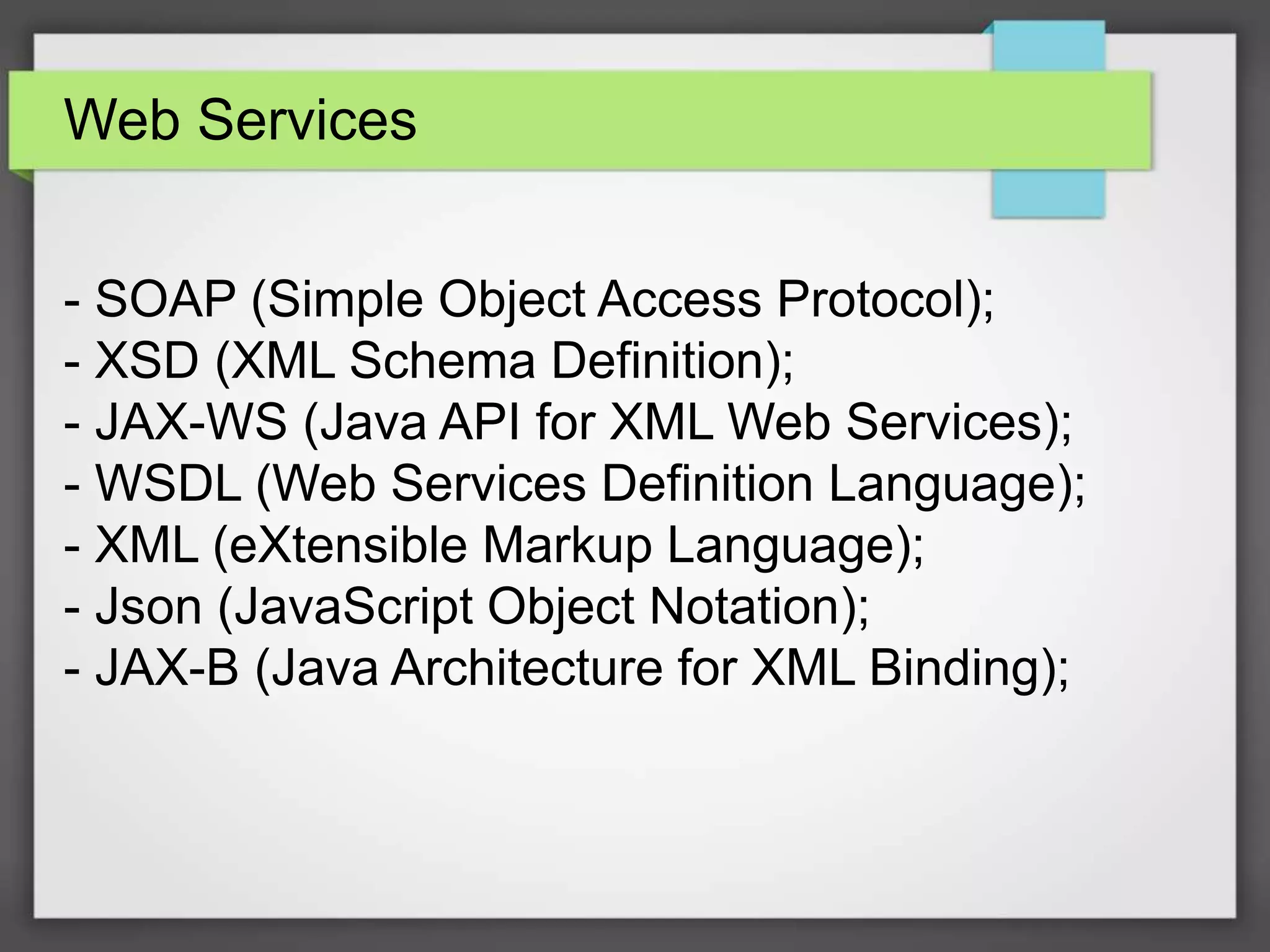 Web Services 
- SOAP (Simple Object Access Protocol); 
- XSD (XML Schema Definition); 
- JAX-WS (Java API for XML Web Services); 
- WSDL (Web Services Definition Language); 
- XML (eXtensible Markup Language); 
- Json (JavaScript Object Notation); 
- JAX-B (Java Architecture for XML Binding); 
 