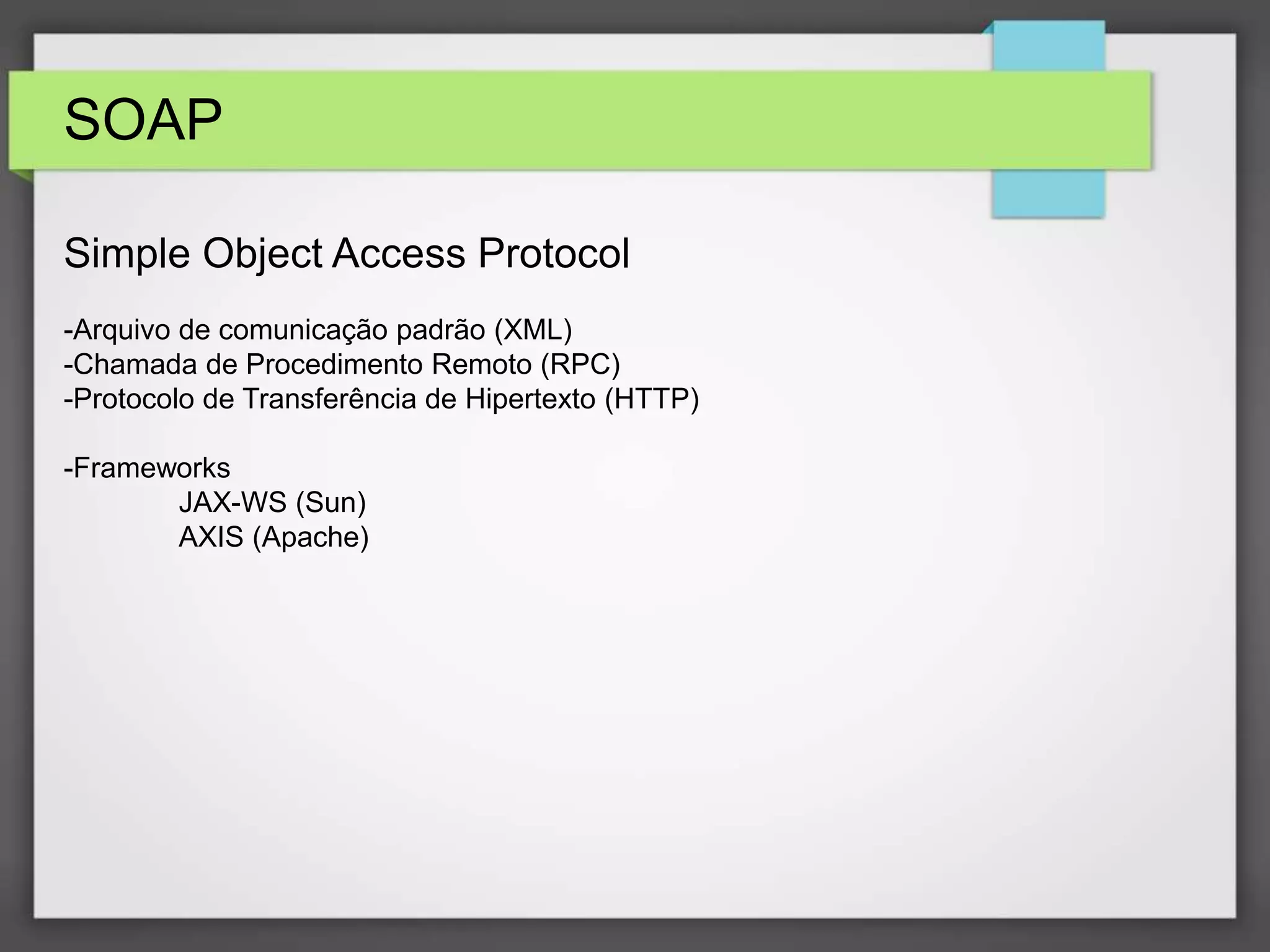SOAP 
Simple Object Access Protocol 
-Arquivo de comunicação padrão (XML) 
-Chamada de Procedimento Remoto (RPC) 
-Protocolo de Transferência de Hipertexto (HTTP) 
-Frameworks 
JAX-WS (Sun) 
AXIS (Apache) 
 