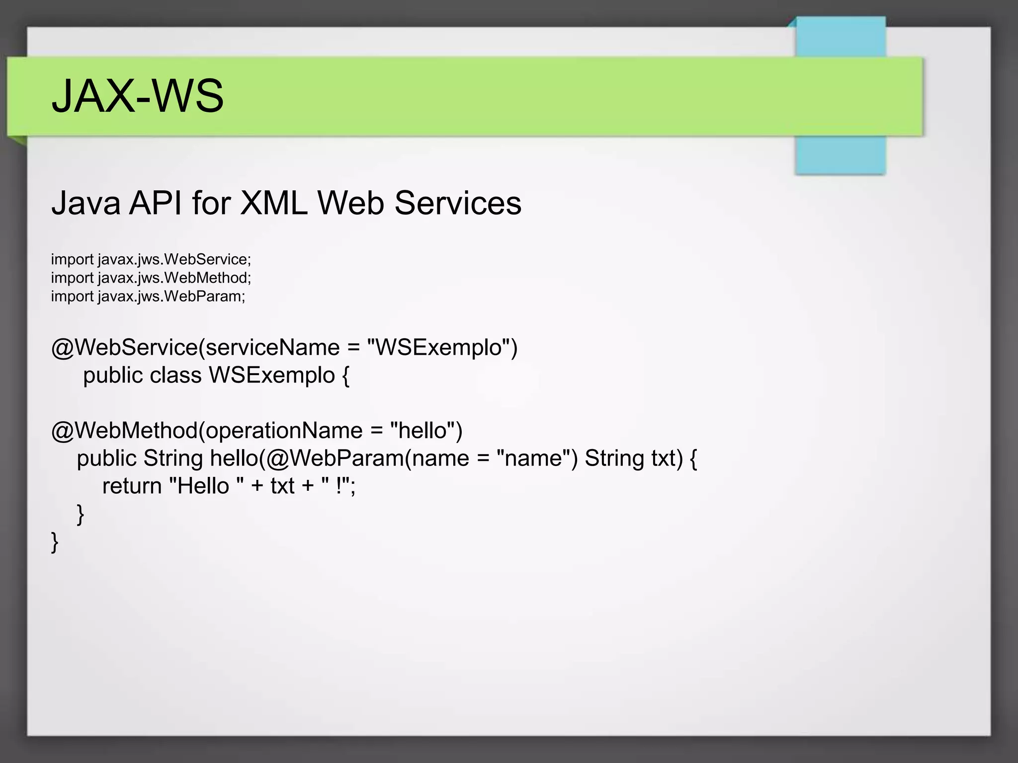 JAX-WS 
Java API for XML Web Services 
import javax.jws.WebService; 
import javax.jws.WebMethod; 
import javax.jws.WebParam; 
@WebService(serviceName = "WSExemplo") 
public class WSExemplo { 
@WebMethod(operationName = "hello") 
public String hello(@WebParam(name = "name") String txt) { 
return "Hello " + txt + " !"; 
} 
} 
 