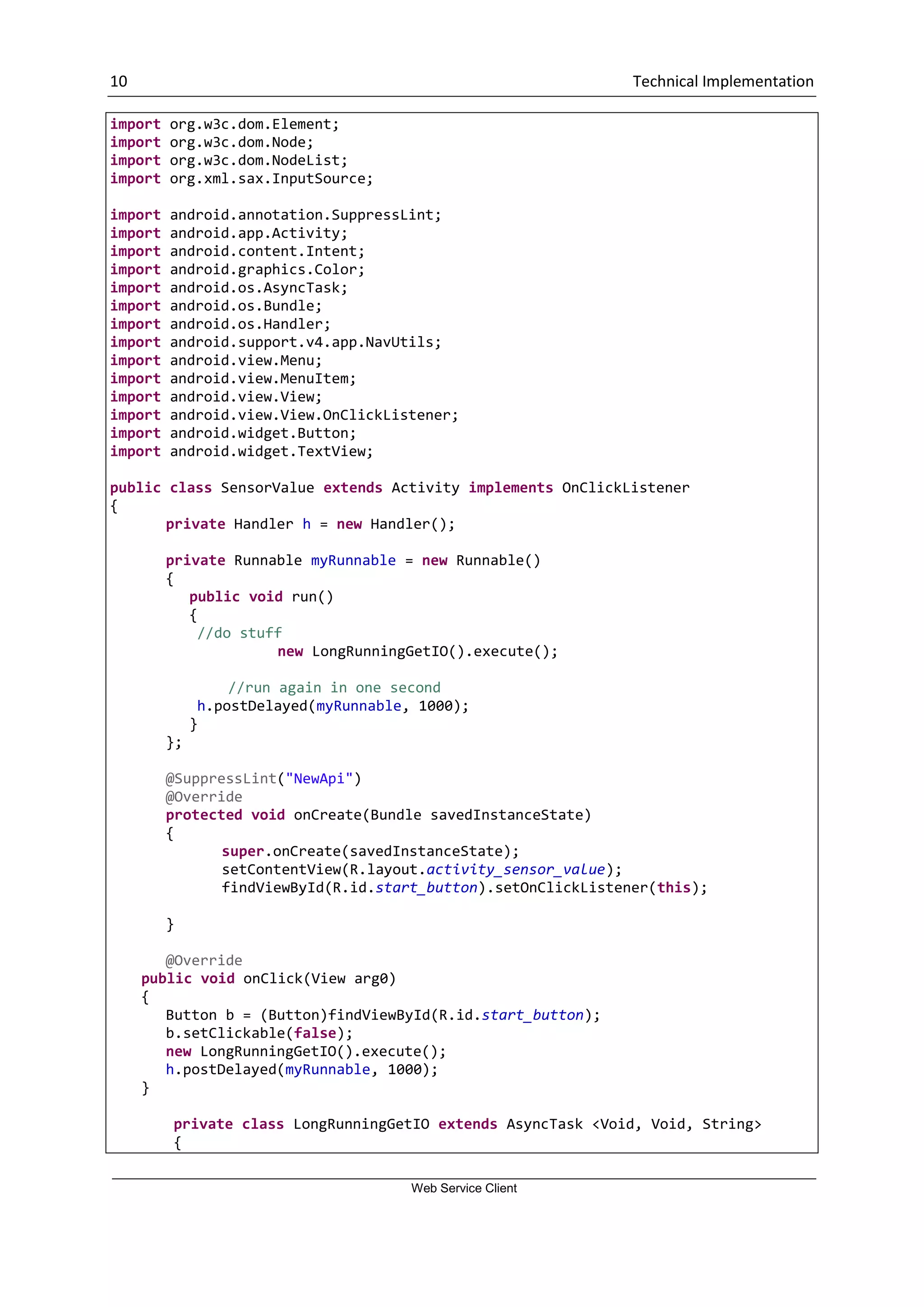 10 Technical Implementation Web Service Client import org.w3c.dom.Element; import org.w3c.dom.Node; import org.w3c.dom.NodeList; import org.xml.sax.InputSource; import android.annotation.SuppressLint; import android.app.Activity; import android.content.Intent; import android.graphics.Color; import android.os.AsyncTask; import android.os.Bundle; import android.os.Handler; import android.support.v4.app.NavUtils; import android.view.Menu; import android.view.MenuItem; import android.view.View; import android.view.View.OnClickListener; import android.widget.Button; import android.widget.TextView; public class SensorValue extends Activity implements OnClickListener { private Handler h = new Handler(); private Runnable myRunnable = new Runnable() { public void run() { //do stuff new LongRunningGetIO().execute(); //run again in one second h.postDelayed(myRunnable, 1000); } }; @SuppressLint("NewApi") @Override protected void onCreate(Bundle savedInstanceState) { super.onCreate(savedInstanceState); setContentView(R.layout.activity_sensor_value); findViewById(R.id.start_button).setOnClickListener(this); } @Override public void onClick(View arg0) { Button b = (Button)findViewById(R.id.start_button); b.setClickable(false); new LongRunningGetIO().execute(); h.postDelayed(myRunnable, 1000); } private class LongRunningGetIO extends AsyncTask <Void, Void, String> { 