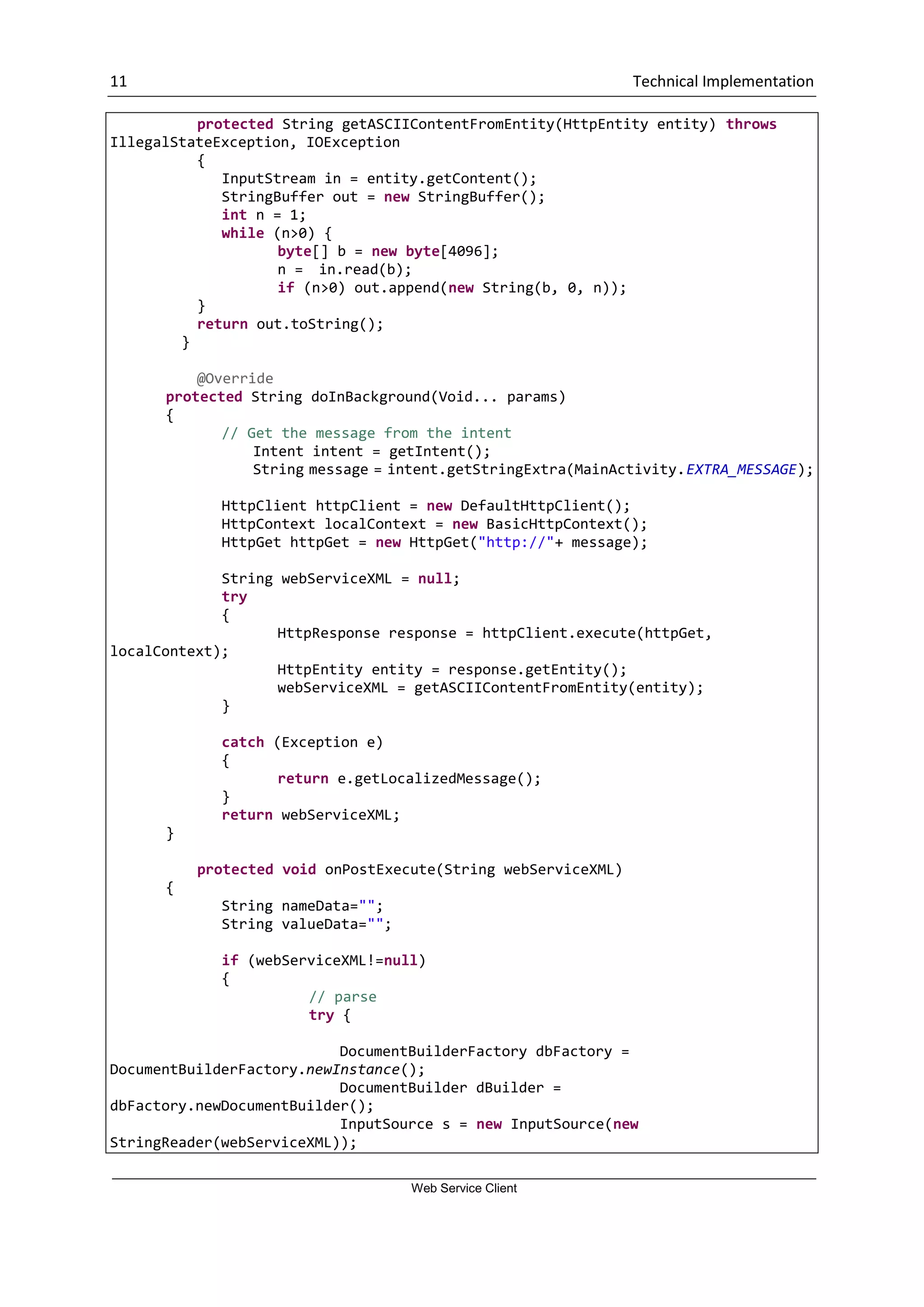 11 Technical Implementation Web Service Client protected String getASCIIContentFromEntity(HttpEntity entity) throws IllegalStateException, IOException { InputStream in = entity.getContent(); StringBuffer out = new StringBuffer(); int n = 1; while (n>0) { byte[] b = new byte[4096]; n = in.read(b); if (n>0) out.append(new String(b, 0, n)); } return out.toString(); } @Override protected String doInBackground(Void... params) { // Get the message from the intent Intent intent = getIntent(); String message = intent.getStringExtra(MainActivity.EXTRA_MESSAGE); HttpClient httpClient = new DefaultHttpClient(); HttpContext localContext = new BasicHttpContext(); HttpGet httpGet = new HttpGet("http://"+ message); String webServiceXML = null; try { HttpResponse response = httpClient.execute(httpGet, localContext); HttpEntity entity = response.getEntity(); webServiceXML = getASCIIContentFromEntity(entity); } catch (Exception e) { return e.getLocalizedMessage(); } return webServiceXML; } protected void onPostExecute(String webServiceXML) { String nameData=""; String valueData=""; if (webServiceXML!=null) { // parse try { DocumentBuilderFactory dbFactory = DocumentBuilderFactory.newInstance(); DocumentBuilder dBuilder = dbFactory.newDocumentBuilder(); InputSource s = new InputSource(new StringReader(webServiceXML)); 