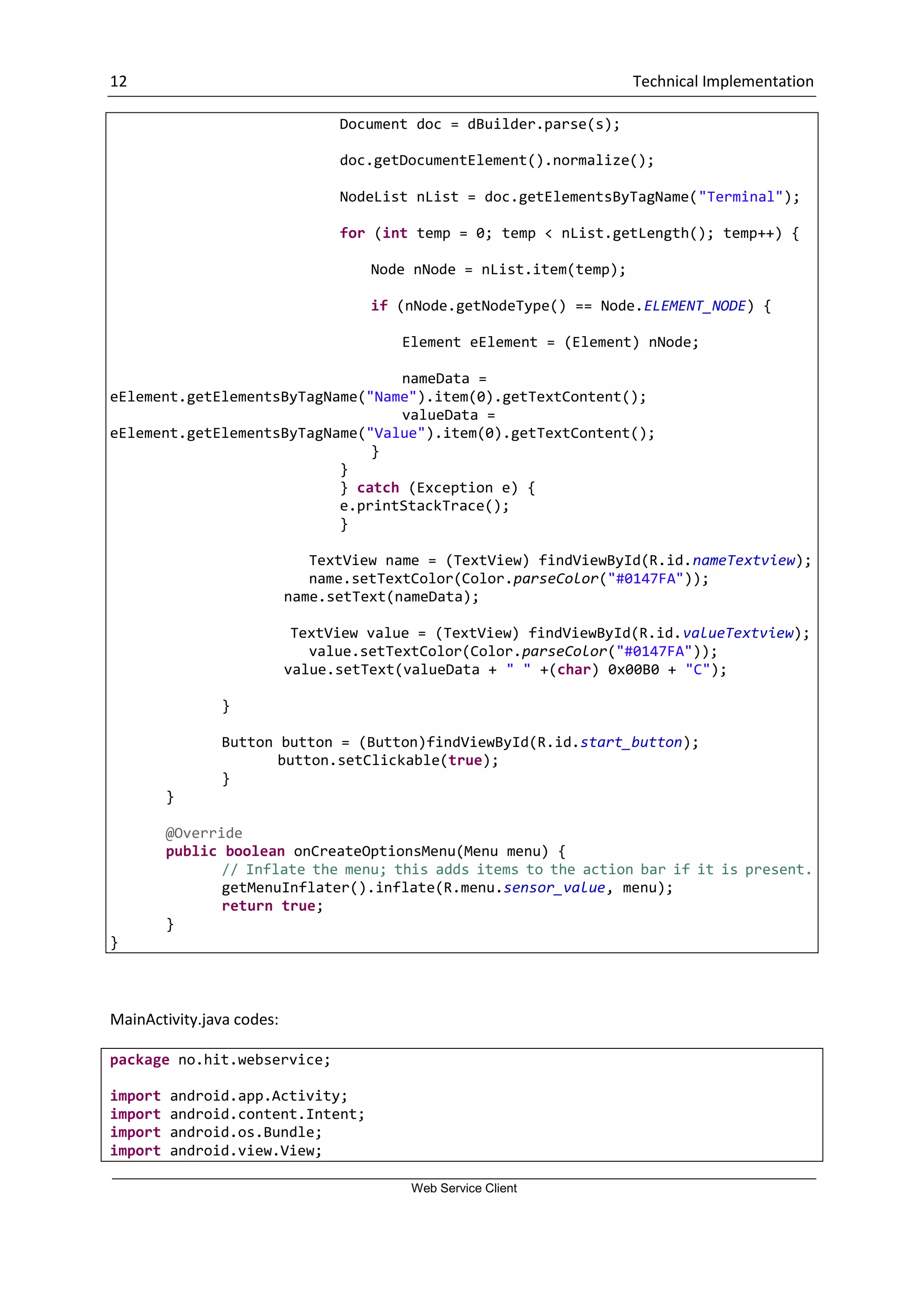 12 Technical Implementation Web Service Client Document doc = dBuilder.parse(s); doc.getDocumentElement().normalize(); NodeList nList = doc.getElementsByTagName("Terminal"); for (int temp = 0; temp < nList.getLength(); temp++) { Node nNode = nList.item(temp); if (nNode.getNodeType() == Node.ELEMENT_NODE) { Element eElement = (Element) nNode; nameData = eElement.getElementsByTagName("Name").item(0).getTextContent(); valueData = eElement.getElementsByTagName("Value").item(0).getTextContent(); } } } catch (Exception e) { e.printStackTrace(); } TextView name = (TextView) findViewById(R.id.nameTextview); name.setTextColor(Color.parseColor("#0147FA")); name.setText(nameData); TextView value = (TextView) findViewById(R.id.valueTextview); value.setTextColor(Color.parseColor("#0147FA")); value.setText(valueData + " " +(char) 0x00B0 + "C"); } Button button = (Button)findViewById(R.id.start_button); button.setClickable(true); } } @Override public boolean onCreateOptionsMenu(Menu menu) { // Inflate the menu; this adds items to the action bar if it is present. getMenuInflater().inflate(R.menu.sensor_value, menu); return true; } } MainActivity.java codes: package no.hit.webservice; import android.app.Activity; import android.content.Intent; import android.os.Bundle; import android.view.View; 
