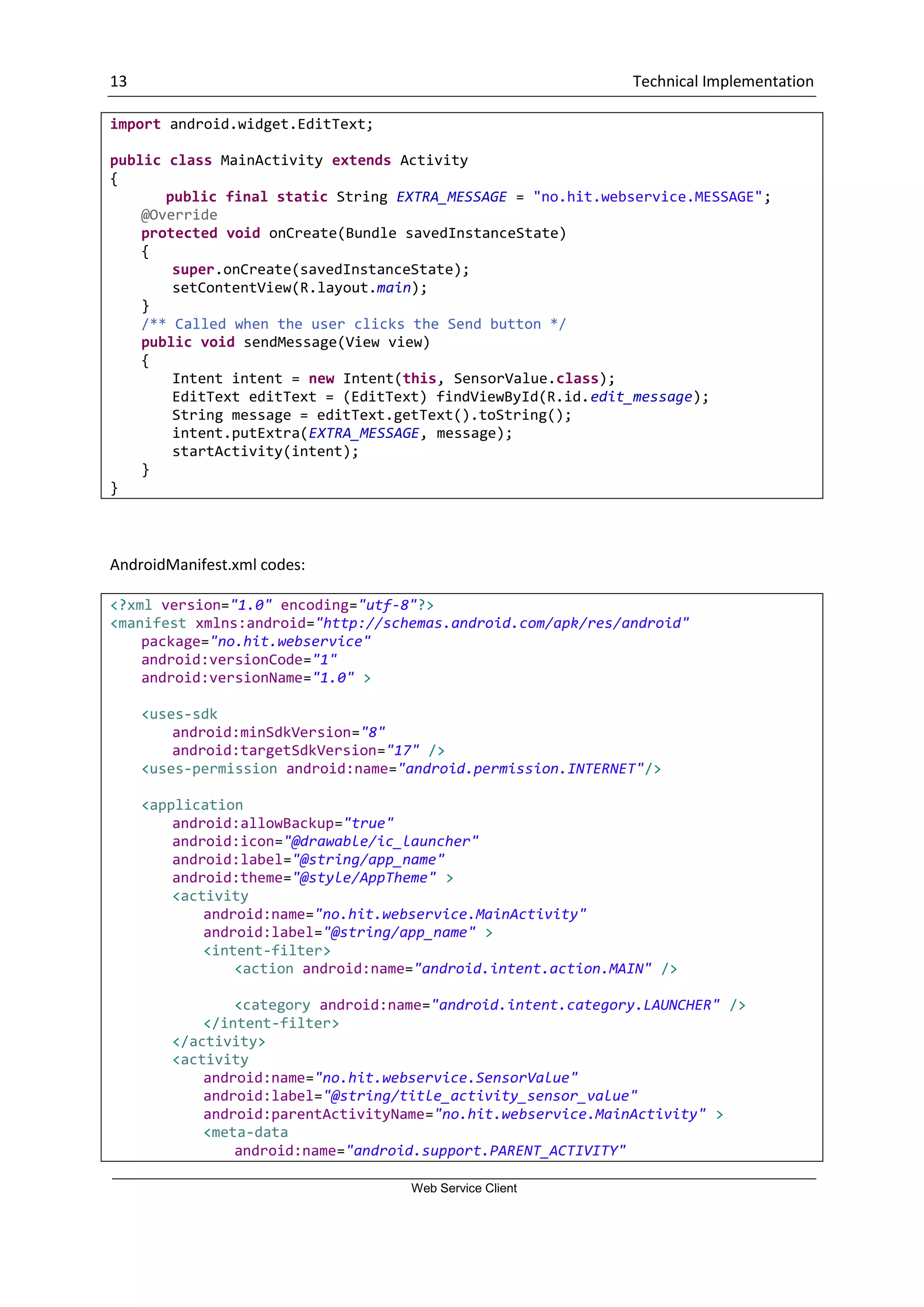 13 Technical Implementation Web Service Client import android.widget.EditText; public class MainActivity extends Activity { public final static String EXTRA_MESSAGE = "no.hit.webservice.MESSAGE"; @Override protected void onCreate(Bundle savedInstanceState) { super.onCreate(savedInstanceState); setContentView(R.layout.main); } /** Called when the user clicks the Send button */ public void sendMessage(View view) { Intent intent = new Intent(this, SensorValue.class); EditText editText = (EditText) findViewById(R.id.edit_message); String message = editText.getText().toString(); intent.putExtra(EXTRA_MESSAGE, message); startActivity(intent); } } AndroidManifest.xml codes: <?xml version="1.0" encoding="utf-8"?> <manifest xmlns:android="http://schemas.android.com/apk/res/android" package="no.hit.webservice" android:versionCode="1" android:versionName="1.0" > <uses-sdk android:minSdkVersion="8" android:targetSdkVersion="17" /> <uses-permission android:name="android.permission.INTERNET"/> <application android:allowBackup="true" android:icon="@drawable/ic_launcher" android:label="@string/app_name" android:theme="@style/AppTheme" > <activity android:name="no.hit.webservice.MainActivity" android:label="@string/app_name" > <intent-filter> <action android:name="android.intent.action.MAIN" /> <category android:name="android.intent.category.LAUNCHER" /> </intent-filter> </activity> <activity android:name="no.hit.webservice.SensorValue" android:label="@string/title_activity_sensor_value" android:parentActivityName="no.hit.webservice.MainActivity" > <meta-data android:name="android.support.PARENT_ACTIVITY" 