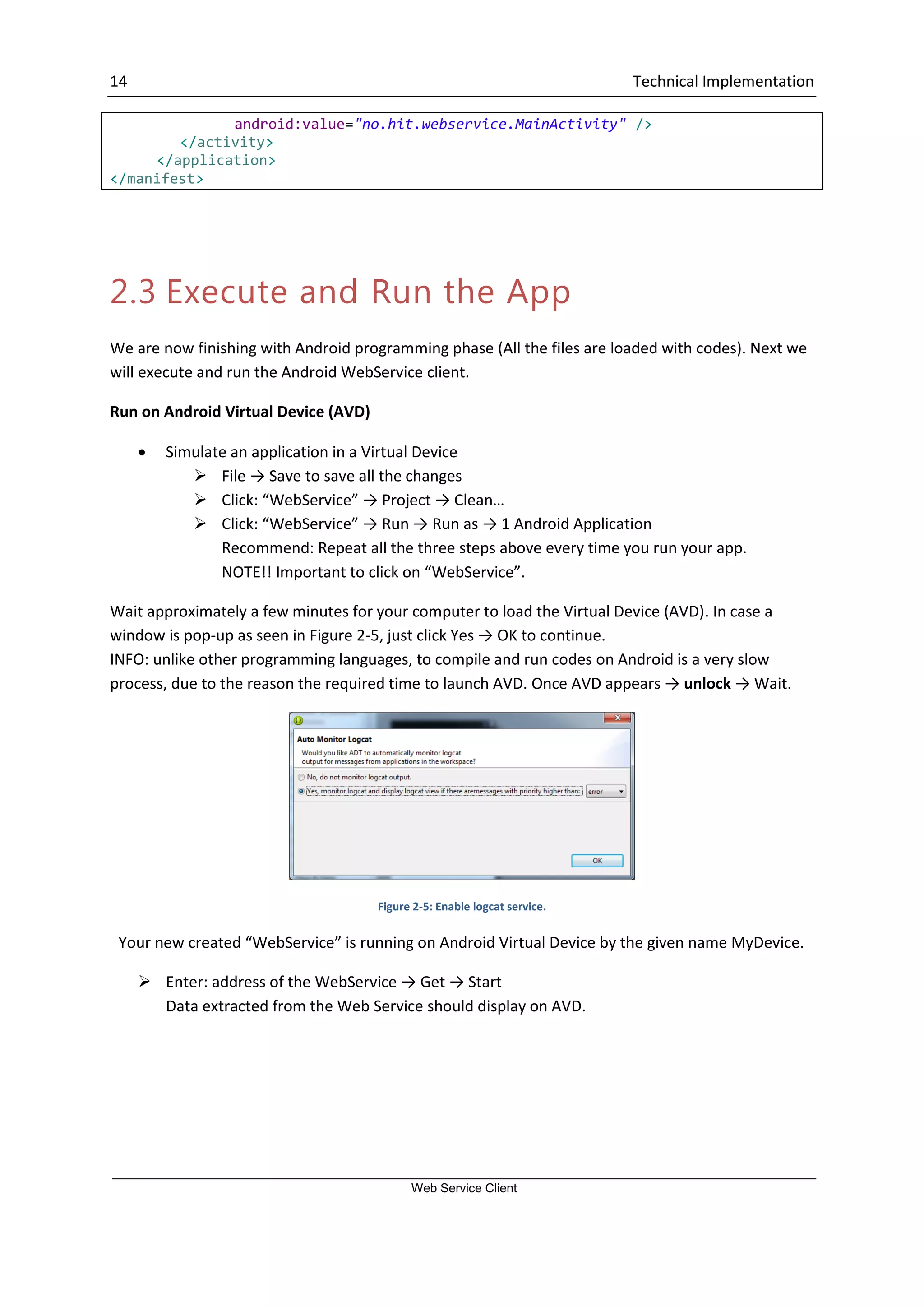 14 Technical Implementation Web Service Client android:value="no.hit.webservice.MainActivity" /> </activity> </application> </manifest> 2.3 Execute and Run the App We are now finishing with Android programming phase (All the files are loaded with codes). Next we will execute and run the Android WebService client. Run on Android Virtual Device (AVD)  Simulate an application in a Virtual Device  File → Save to save all the changes  Click: “WebService” → Project → Clean…  Click: “WebService” → Run → Run as → 1 Android Application Recommend: Repeat all the three steps above every time you run your app. NOTE!! Important to click on “WebService”. Wait approximately a few minutes for your computer to load the Virtual Device (AVD). In case a window is pop-up as seen in Figure 2-5, just click Yes → OK to continue. INFO: unlike other programming languages, to compile and run codes on Android is a very slow process, due to the reason the required time to launch AVD. Once AVD appears → unlock → Wait. Figure 2-5: Enable logcat service. Your new created “WebService” is running on Android Virtual Device by the given name MyDevice.  Enter: address of the WebService → Get → Start Data extracted from the Web Service should display on AVD. 