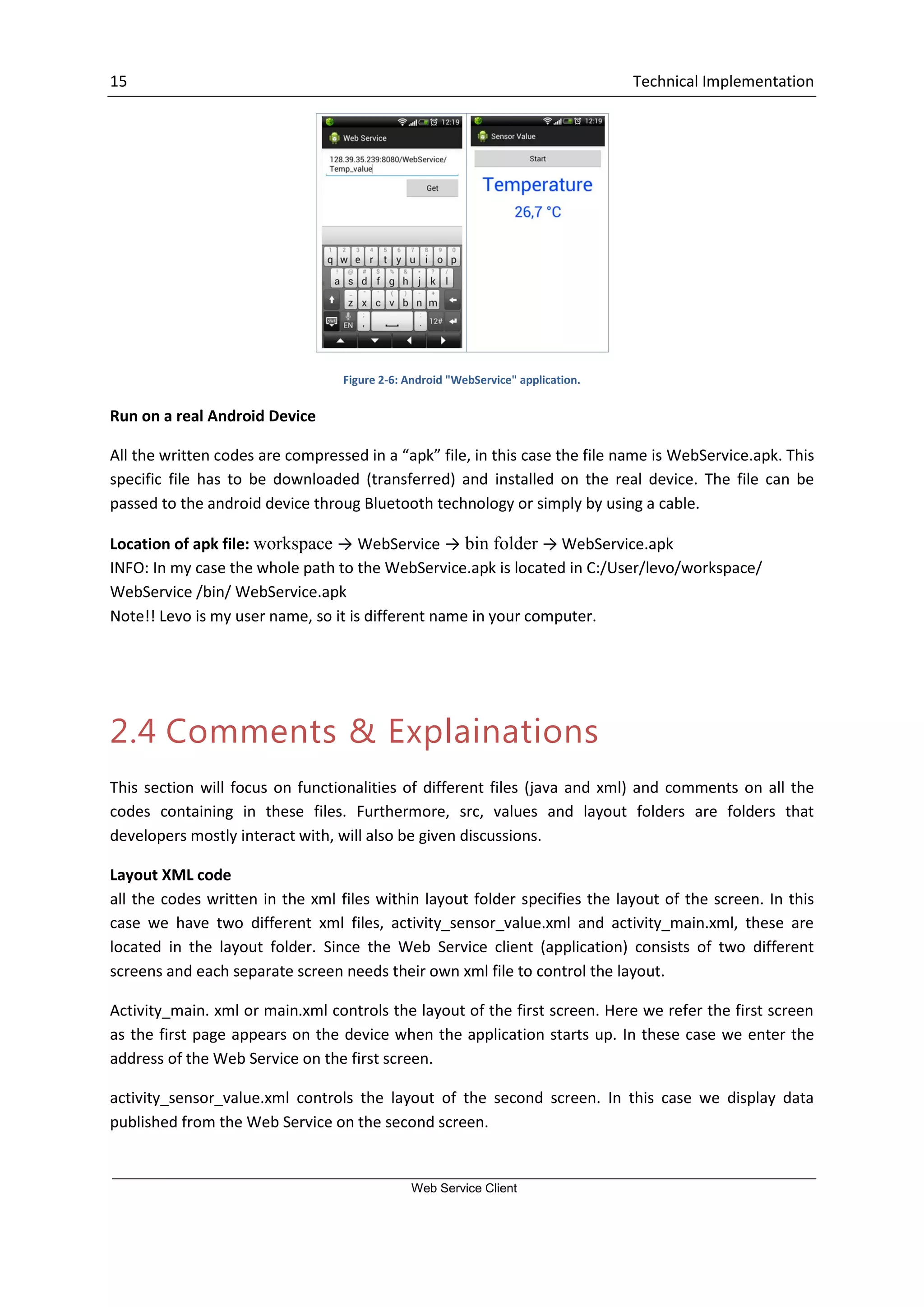 15 Technical Implementation Web Service Client Figure 2-6: Android "WebService" application. Run on a real Android Device All the written codes are compressed in a “apk” file, in this case the file name is WebService.apk. This specific file has to be downloaded (transferred) and installed on the real device. The file can be passed to the android device throug Bluetooth technology or simply by using a cable. Location of apk file: workspace → WebService → bin folder → WebService.apk INFO: In my case the whole path to the WebService.apk is located in C:/User/levo/workspace/ WebService /bin/ WebService.apk Note!! Levo is my user name, so it is different name in your computer. 2.4 Comments & Explainations This section will focus on functionalities of different files (java and xml) and comments on all the codes containing in these files. Furthermore, src, values and layout folders are folders that developers mostly interact with, will also be given discussions. Layout XML code all the codes written in the xml files within layout folder specifies the layout of the screen. In this case we have two different xml files, activity_sensor_value.xml and activity_main.xml, these are located in the layout folder. Since the Web Service client (application) consists of two different screens and each separate screen needs their own xml file to control the layout. Activity_main. xml or main.xml controls the layout of the first screen. Here we refer the first screen as the first page appears on the device when the application starts up. In these case we enter the address of the Web Service on the first screen. activity_sensor_value.xml controls the layout of the second screen. In this case we display data published from the Web Service on the second screen. 