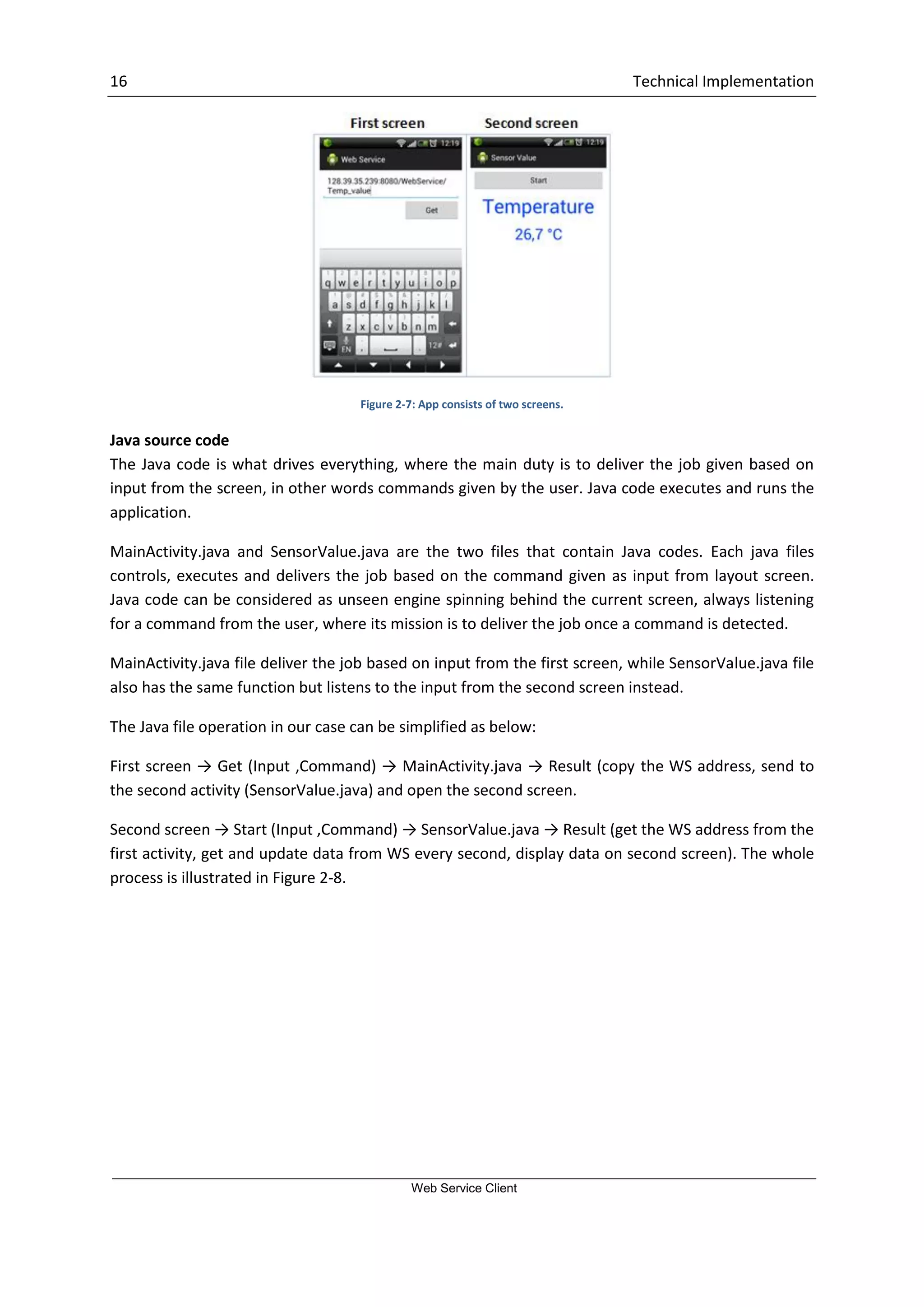 16 Technical Implementation Web Service Client Figure 2-7: App consists of two screens. Java source code The Java code is what drives everything, where the main duty is to deliver the job given based on input from the screen, in other words commands given by the user. Java code executes and runs the application. MainActivity.java and SensorValue.java are the two files that contain Java codes. Each java files controls, executes and delivers the job based on the command given as input from layout screen. Java code can be considered as unseen engine spinning behind the current screen, always listening for a command from the user, where its mission is to deliver the job once a command is detected. MainActivity.java file deliver the job based on input from the first screen, while SensorValue.java file also has the same function but listens to the input from the second screen instead. The Java file operation in our case can be simplified as below: First screen → Get (Input ,Command) → MainActivity.java → Result (copy the WS address, send to the second activity (SensorValue.java) and open the second screen. Second screen → Start (Input ,Command) → SensorValue.java → Result (get the WS address from the first activity, get and update data from WS every second, display data on second screen). The whole process is illustrated in Figure 2-8. 