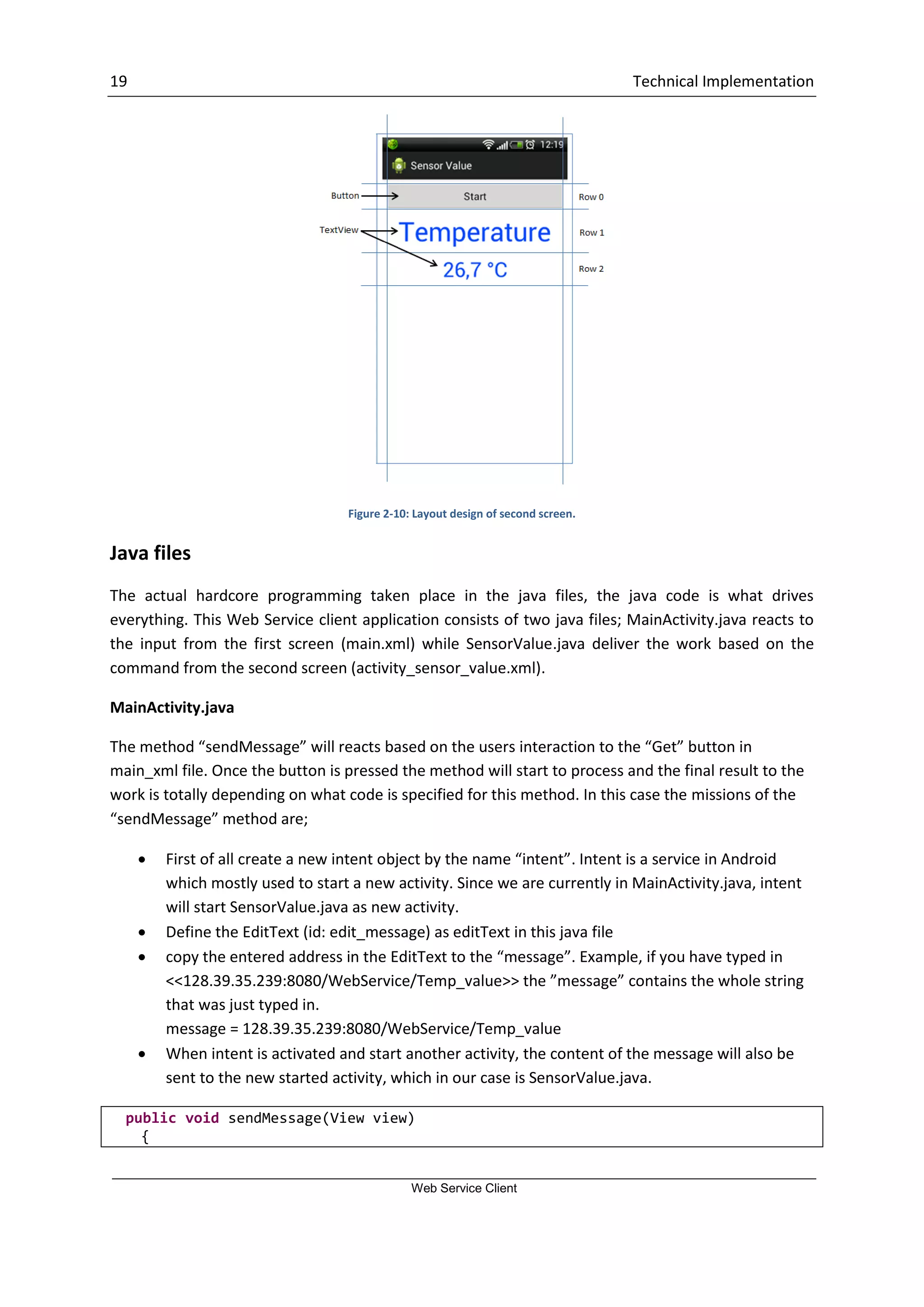 19 Technical Implementation Web Service Client Figure 2-10: Layout design of second screen. Java files The actual hardcore programming taken place in the java files, the java code is what drives everything. This Web Service client application consists of two java files; MainActivity.java reacts to the input from the first screen (main.xml) while SensorValue.java deliver the work based on the command from the second screen (activity_sensor_value.xml). MainActivity.java The method “sendMessage” will reacts based on the users interaction to the “Get” button in main_xml file. Once the button is pressed the method will start to process and the final result to the work is totally depending on what code is specified for this method. In this case the missions of the “sendMessage” method are;  First of all create a new intent object by the name “intent”. Intent is a service in Android which mostly used to start a new activity. Since we are currently in MainActivity.java, intent will start SensorValue.java as new activity.  Define the EditText (id: edit_message) as editText in this java file  copy the entered address in the EditText to the “message”. Example, if you have typed in <<128.39.35.239:8080/WebService/Temp_value>> the ”message” contains the whole string that was just typed in. message = 128.39.35.239:8080/WebService/Temp_value  When intent is activated and start another activity, the content of the message will also be sent to the new started activity, which in our case is SensorValue.java. public void sendMessage(View view) { 