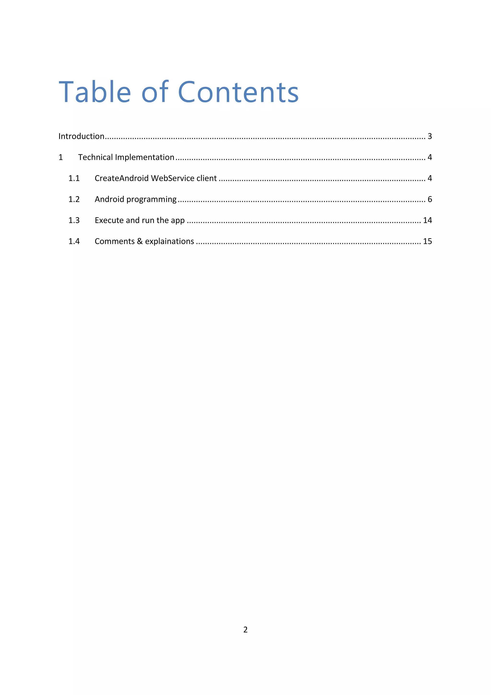 2 Table of Contents Introduction............................................................................................................................................. 3 1 Technical Implementation.............................................................................................................. 4 1.1 CreateAndroid WebService client ........................................................................................... 4 1.2 Android programming............................................................................................................. 6 1.3 Execute and run the app ....................................................................................................... 14 1.4 Comments & explainations ................................................................................................... 15 