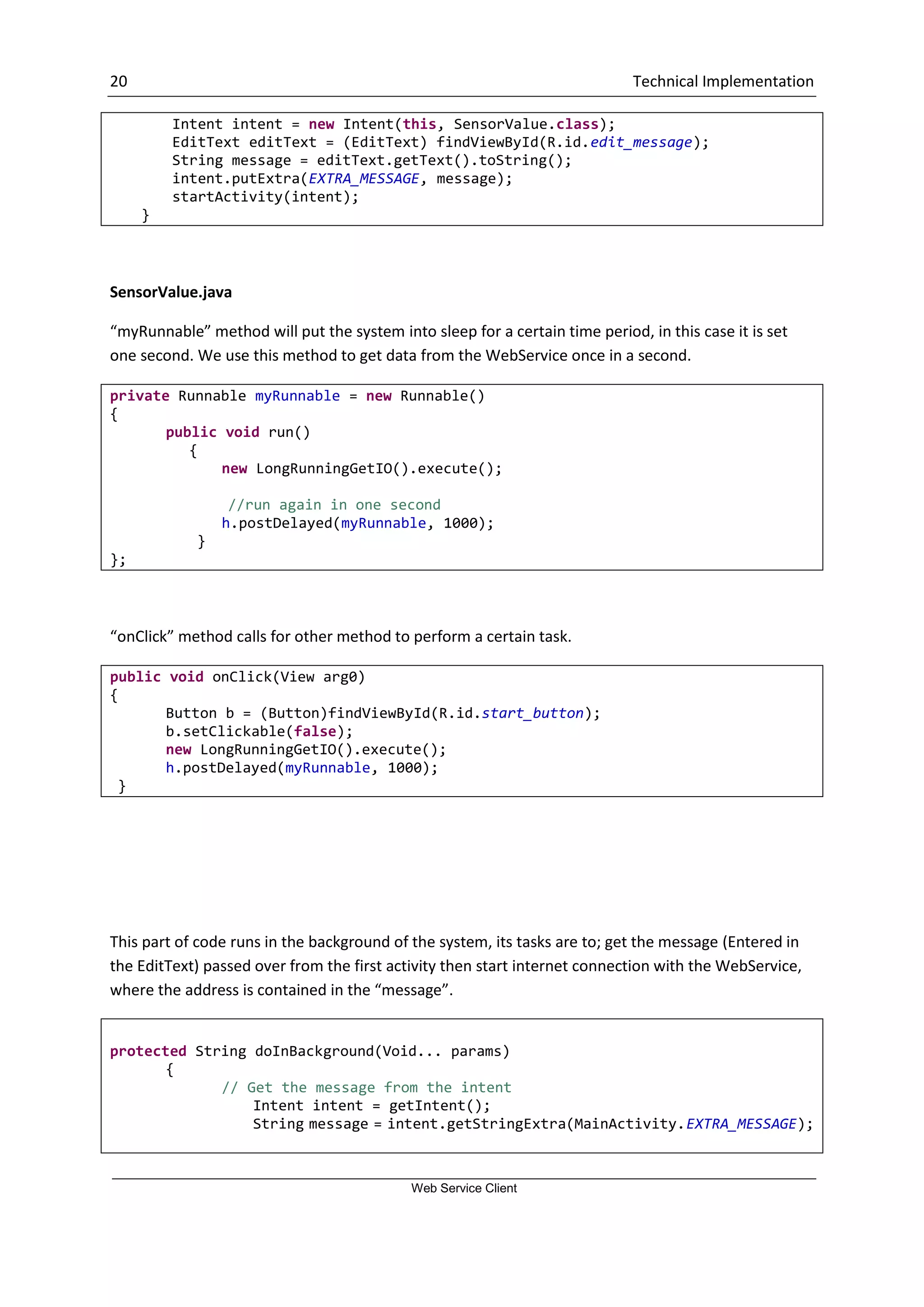 20 Technical Implementation Web Service Client Intent intent = new Intent(this, SensorValue.class); EditText editText = (EditText) findViewById(R.id.edit_message); String message = editText.getText().toString(); intent.putExtra(EXTRA_MESSAGE, message); startActivity(intent); } SensorValue.java “myRunnable” method will put the system into sleep for a certain time period, in this case it is set one second. We use this method to get data from the WebService once in a second. private Runnable myRunnable = new Runnable() { public void run() { new LongRunningGetIO().execute(); //run again in one second h.postDelayed(myRunnable, 1000); } }; “onClick” method calls for other method to perform a certain task. public void onClick(View arg0) { Button b = (Button)findViewById(R.id.start_button); b.setClickable(false); new LongRunningGetIO().execute(); h.postDelayed(myRunnable, 1000); } This part of code runs in the background of the system, its tasks are to; get the message (Entered in the EditText) passed over from the first activity then start internet connection with the WebService, where the address is contained in the “message”. protected String doInBackground(Void... params) { // Get the message from the intent Intent intent = getIntent(); String message = intent.getStringExtra(MainActivity.EXTRA_MESSAGE); 