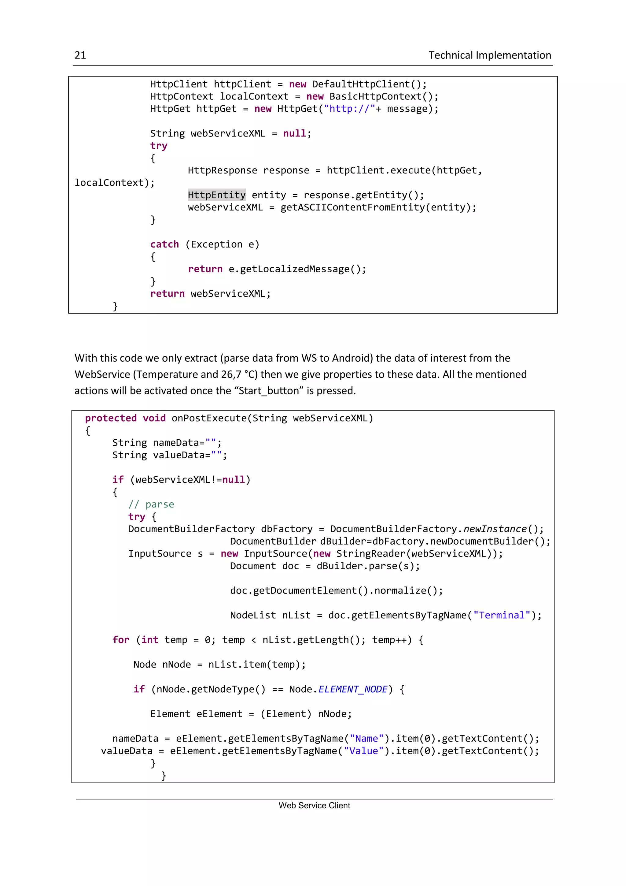 21 Technical Implementation Web Service Client HttpClient httpClient = new DefaultHttpClient(); HttpContext localContext = new BasicHttpContext(); HttpGet httpGet = new HttpGet("http://"+ message); String webServiceXML = null; try { HttpResponse response = httpClient.execute(httpGet, localContext); HttpEntity entity = response.getEntity(); webServiceXML = getASCIIContentFromEntity(entity); } catch (Exception e) { return e.getLocalizedMessage(); } return webServiceXML; } With this code we only extract (parse data from WS to Android) the data of interest from the WebService (Temperature and 26,7 °C) then we give properties to these data. All the mentioned actions will be activated once the “Start_button” is pressed. protected void onPostExecute(String webServiceXML) { String nameData=""; String valueData=""; if (webServiceXML!=null) { // parse try { DocumentBuilderFactory dbFactory = DocumentBuilderFactory.newInstance(); DocumentBuilder dBuilder=dbFactory.newDocumentBuilder(); InputSource s = new InputSource(new StringReader(webServiceXML)); Document doc = dBuilder.parse(s); doc.getDocumentElement().normalize(); NodeList nList = doc.getElementsByTagName("Terminal"); for (int temp = 0; temp < nList.getLength(); temp++) { Node nNode = nList.item(temp); if (nNode.getNodeType() == Node.ELEMENT_NODE) { Element eElement = (Element) nNode; nameData = eElement.getElementsByTagName("Name").item(0).getTextContent(); valueData = eElement.getElementsByTagName("Value").item(0).getTextContent(); } } 