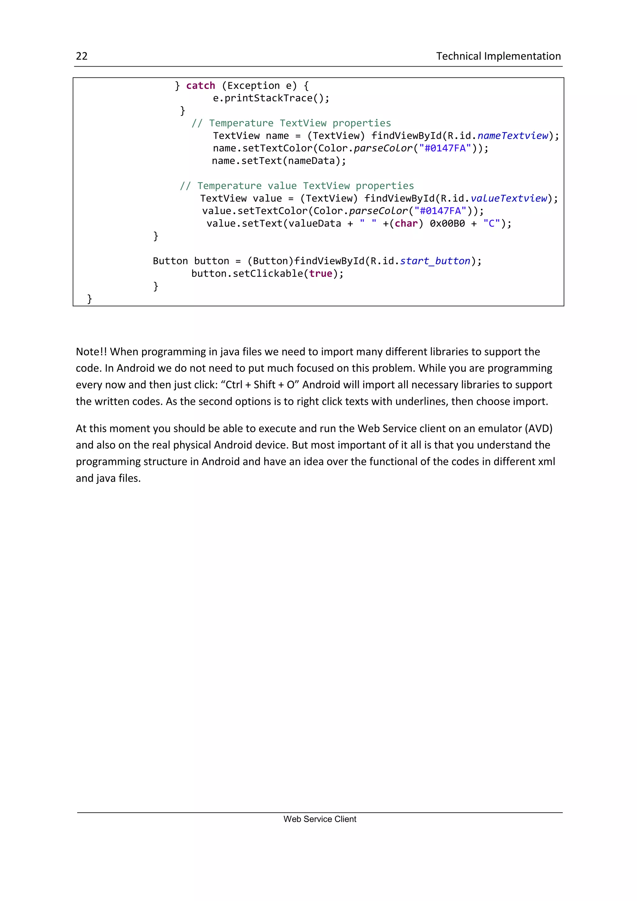 22 Technical Implementation Web Service Client } catch (Exception e) { e.printStackTrace(); } // Temperature TextView properties TextView name = (TextView) findViewById(R.id.nameTextview); name.setTextColor(Color.parseColor("#0147FA")); name.setText(nameData); // Temperature value TextView properties TextView value = (TextView) findViewById(R.id.valueTextview); value.setTextColor(Color.parseColor("#0147FA")); value.setText(valueData + " " +(char) 0x00B0 + "C"); } Button button = (Button)findViewById(R.id.start_button); button.setClickable(true); } } Note!! When programming in java files we need to import many different libraries to support the code. In Android we do not need to put much focused on this problem. While you are programming every now and then just click: “Ctrl + Shift + O” Android will import all necessary libraries to support the written codes. As the second options is to right click texts with underlines, then choose import. At this moment you should be able to execute and run the Web Service client on an emulator (AVD) and also on the real physical Android device. But most important of it all is that you understand the programming structure in Android and have an idea over the functional of the codes in different xml and java files. 