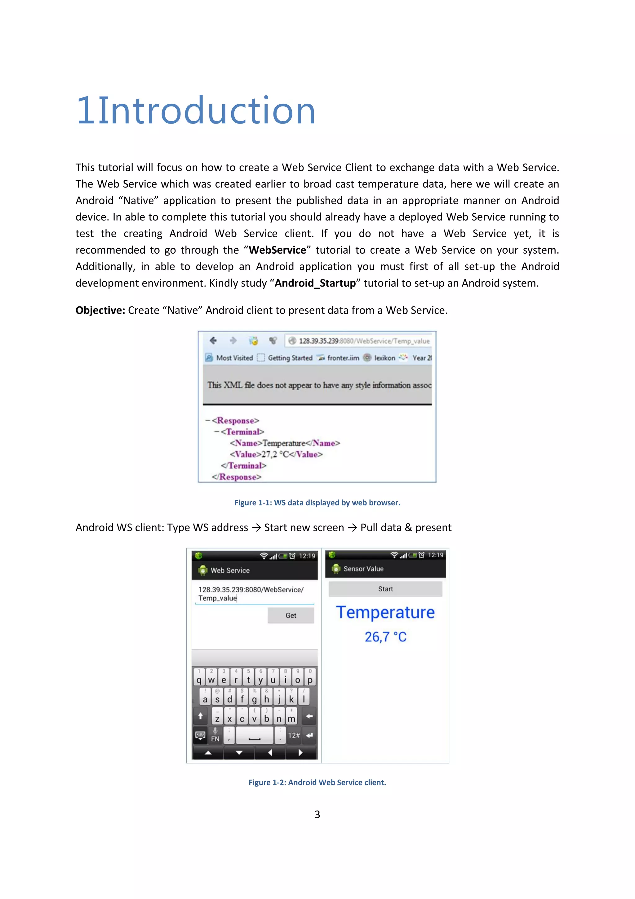 3 1Introduction This tutorial will focus on how to create a Web Service Client to exchange data with a Web Service. The Web Service which was created earlier to broad cast temperature data, here we will create an Android “Native” application to present the published data in an appropriate manner on Android device. In able to complete this tutorial you should already have a deployed Web Service running to test the creating Android Web Service client. If you do not have a Web Service yet, it is recommended to go through the “WebService” tutorial to create a Web Service on your system. Additionally, in able to develop an Android application you must first of all set-up the Android development environment. Kindly study “Android_Startup” tutorial to set-up an Android system. Objective: Create “Native” Android client to present data from a Web Service. Figure 1-1: WS data displayed by web browser. Android WS client: Type WS address → Start new screen → Pull data & present Figure 1-2: Android Web Service client. 