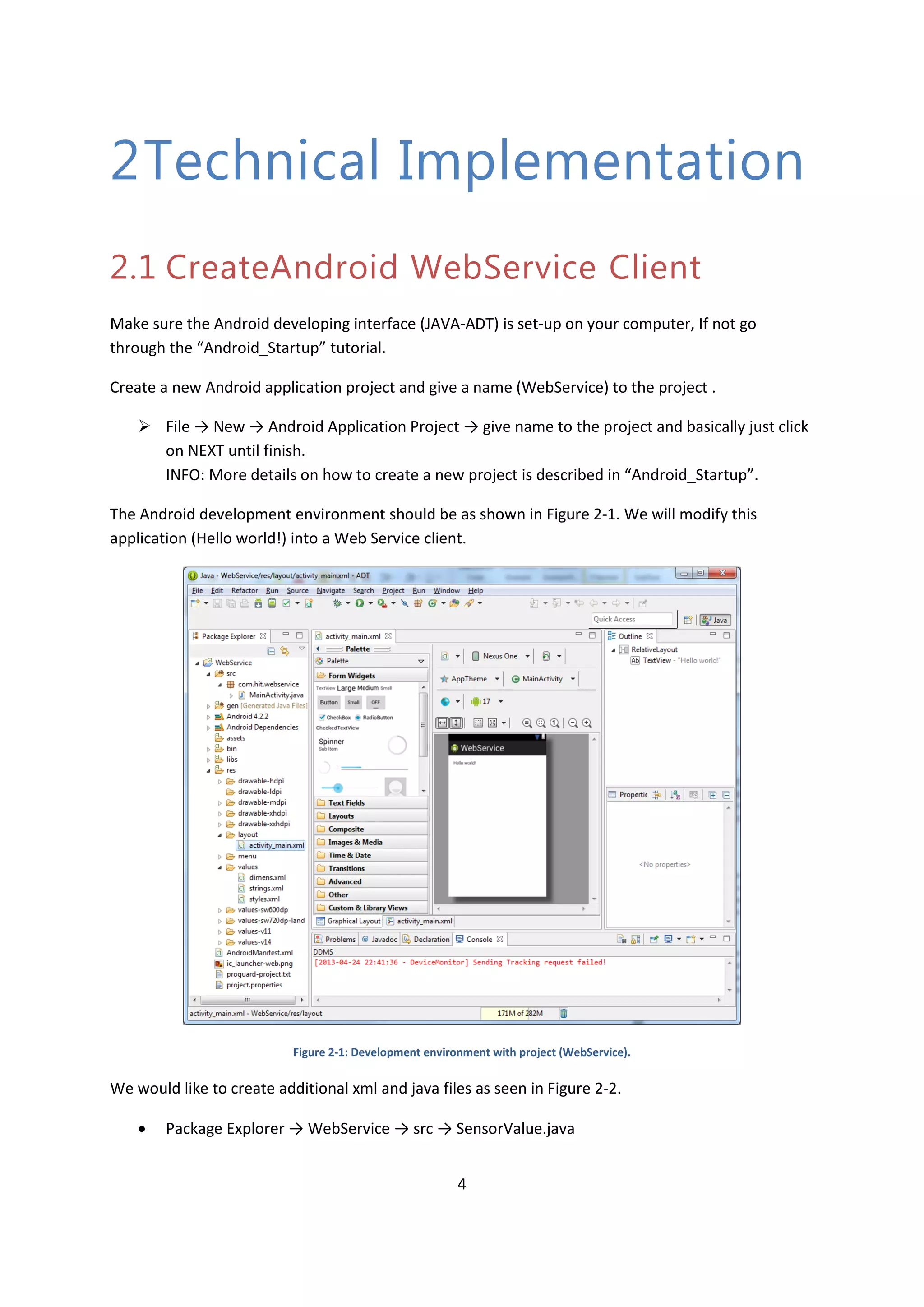4 2Technical Implementation 2.1 CreateAndroid WebService Client Make sure the Android developing interface (JAVA-ADT) is set-up on your computer, If not go through the “Android_Startup” tutorial. Create a new Android application project and give a name (WebService) to the project .  File → New → Android Application Project → give name to the project and basically just click on NEXT until finish. INFO: More details on how to create a new project is described in “Android_Startup”. The Android development environment should be as shown in Figure 2-1. We will modify this application (Hello world!) into a Web Service client. Figure 2-1: Development environment with project (WebService). We would like to create additional xml and java files as seen in Figure 2-2.  Package Explorer → WebService → src → SensorValue.java 