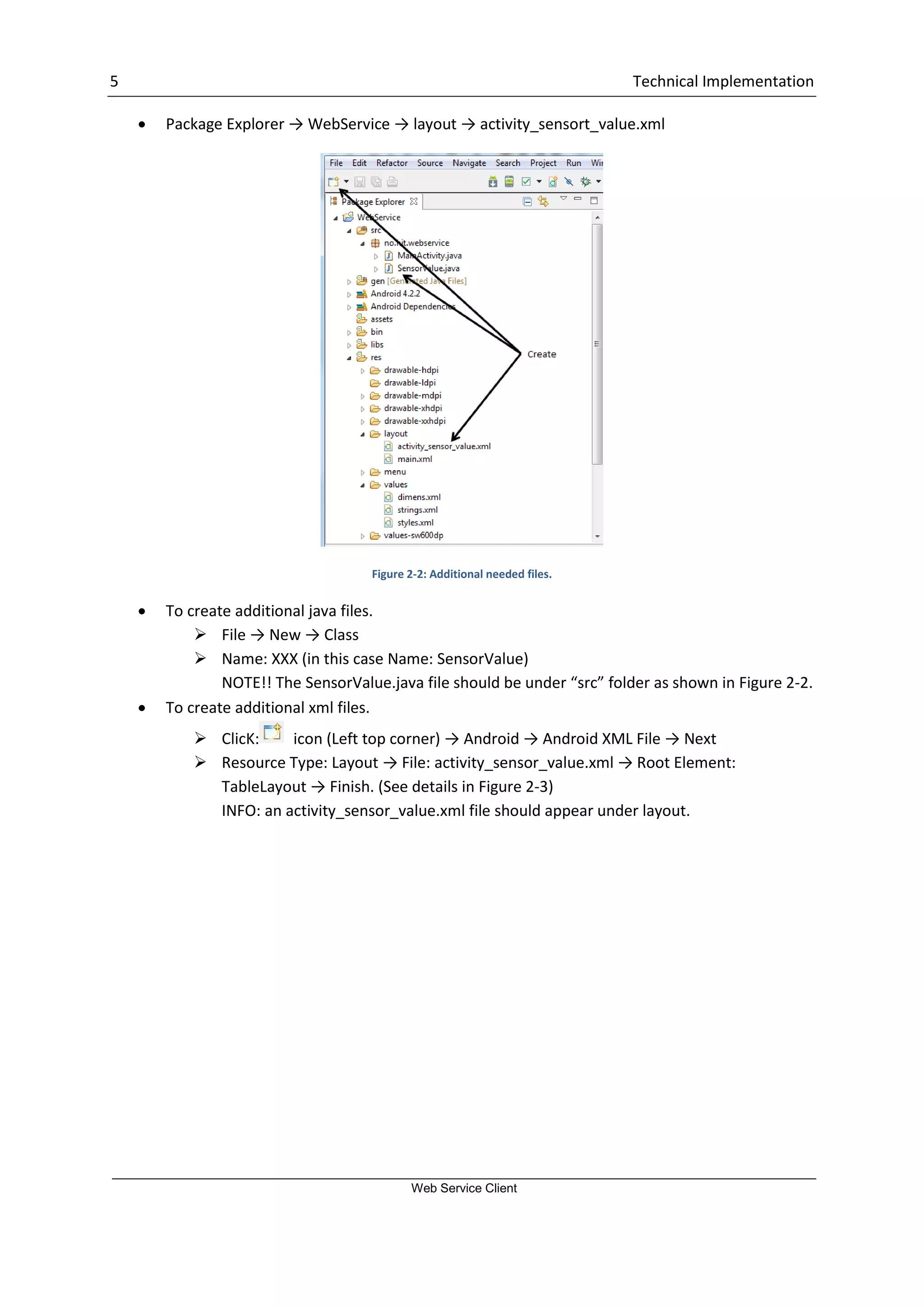 5 Technical Implementation Web Service Client  Package Explorer → WebService → layout → activity_sensort_value.xml Figure 2-2: Additional needed files.  To create additional java files.  File → New → Class  Name: XXX (in this case Name: SensorValue) NOTE!! The SensorValue.java file should be under “src” folder as shown in Figure 2-2.  To create additional xml files.  ClicK: icon (Left top corner) → Android → Android XML File → Next  Resource Type: Layout → File: activity_sensor_value.xml → Root Element: TableLayout → Finish. (See details in Figure 2-3) INFO: an activity_sensor_value.xml file should appear under layout. 