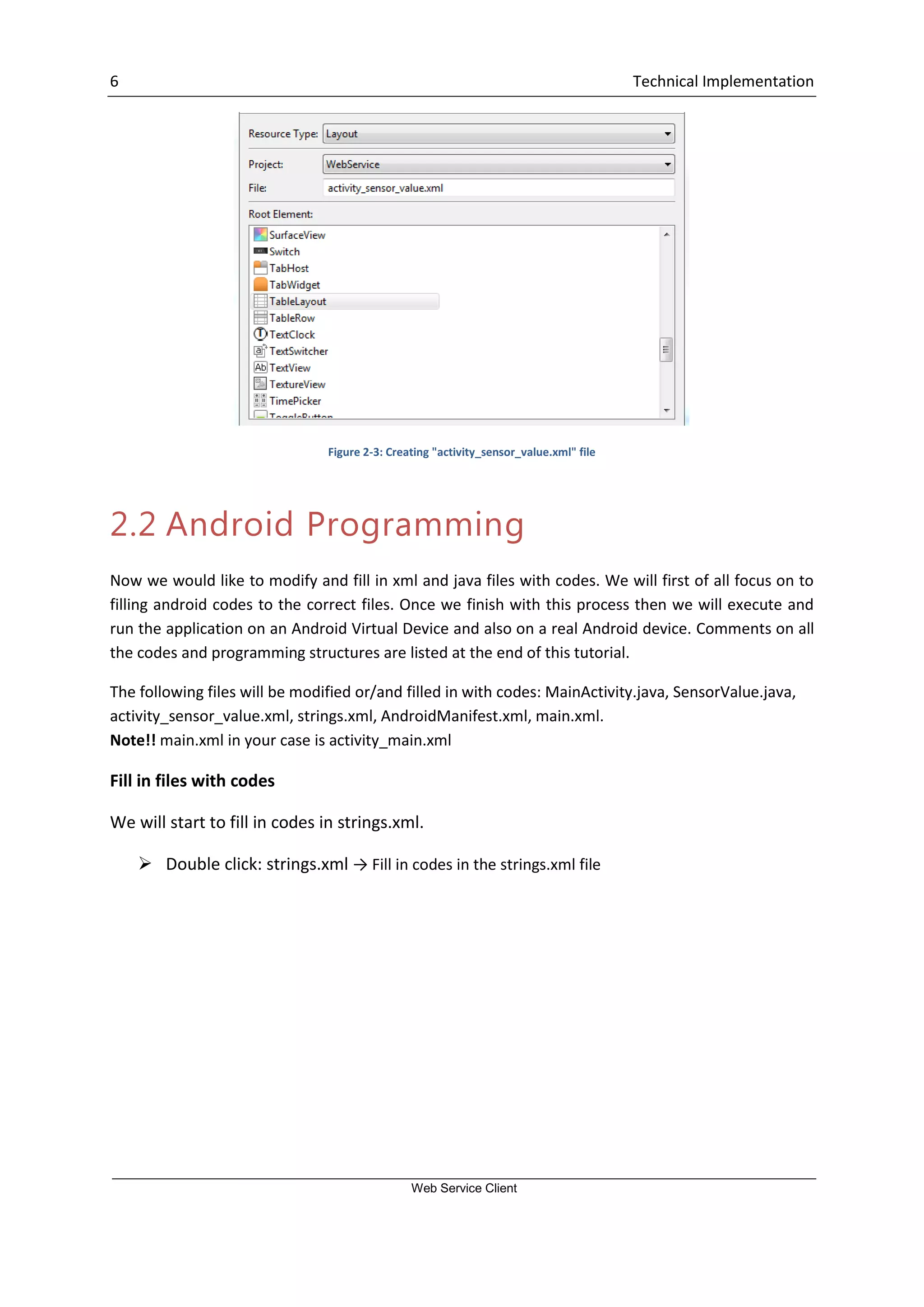 6 Technical Implementation Web Service Client Figure 2-3: Creating "activity_sensor_value.xml" file 2.2 Android Programming Now we would like to modify and fill in xml and java files with codes. We will first of all focus on to filling android codes to the correct files. Once we finish with this process then we will execute and run the application on an Android Virtual Device and also on a real Android device. Comments on all the codes and programming structures are listed at the end of this tutorial. The following files will be modified or/and filled in with codes: MainActivity.java, SensorValue.java, activity_sensor_value.xml, strings.xml, AndroidManifest.xml, main.xml. Note!! main.xml in your case is activity_main.xml Fill in files with codes We will start to fill in codes in strings.xml.  Double click: strings.xml → Fill in codes in the strings.xml file 