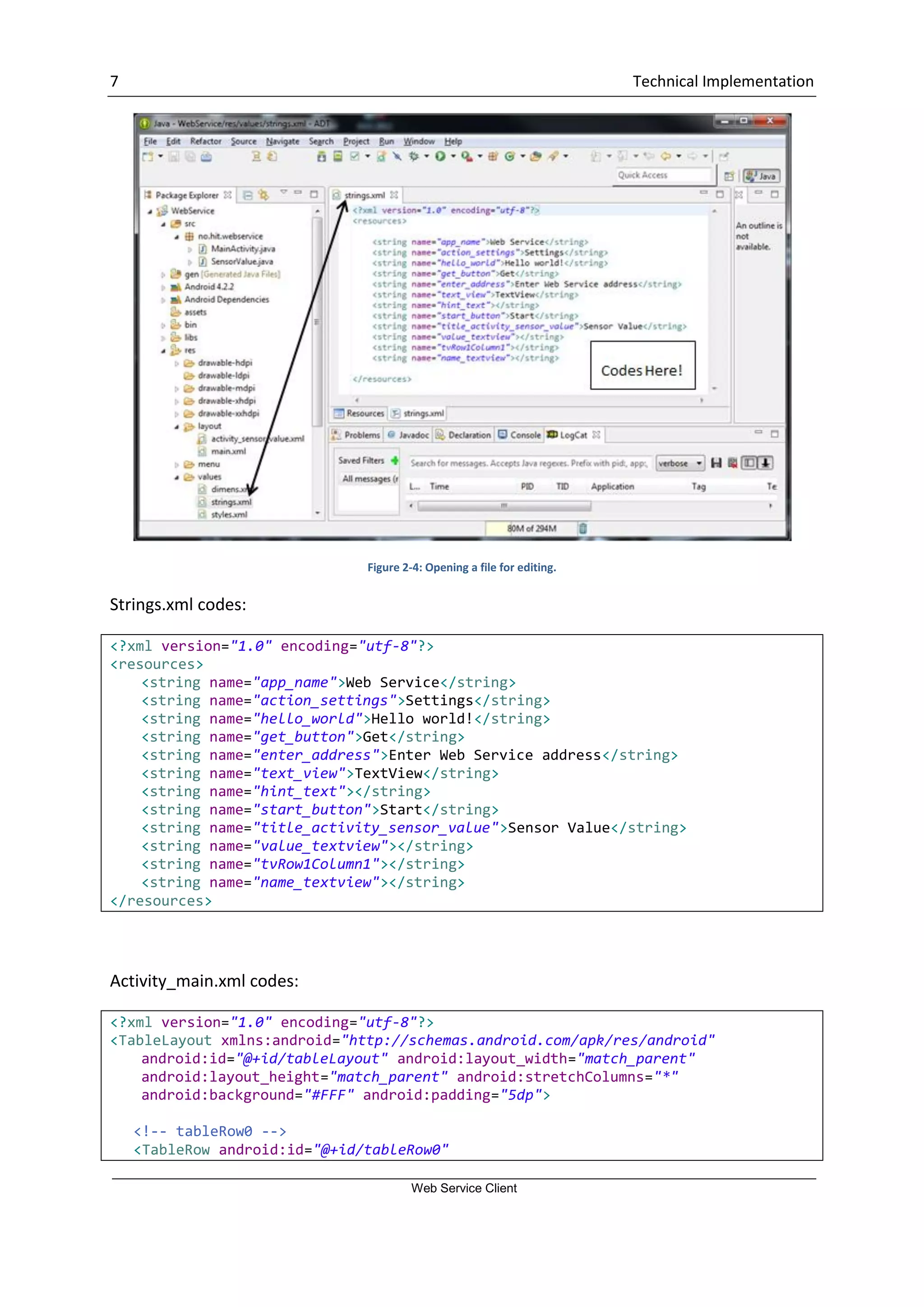 7 Technical Implementation Web Service Client Figure 2-4: Opening a file for editing. Strings.xml codes: <?xml version="1.0" encoding="utf-8"?> <resources> <string name="app_name">Web Service</string> <string name="action_settings">Settings</string> <string name="hello_world">Hello world!</string> <string name="get_button">Get</string> <string name="enter_address">Enter Web Service address</string> <string name="text_view">TextView</string> <string name="hint_text"></string> <string name="start_button">Start</string> <string name="title_activity_sensor_value">Sensor Value</string> <string name="value_textview"></string> <string name="tvRow1Column1"></string> <string name="name_textview"></string> </resources> Activity_main.xml codes: <?xml version="1.0" encoding="utf-8"?> <TableLayout xmlns:android="http://schemas.android.com/apk/res/android" android:id="@+id/tableLayout" android:layout_width="match_parent" android:layout_height="match_parent" android:stretchColumns="*" android:background="#FFF" android:padding="5dp"> <!-- tableRow0 --> <TableRow android:id="@+id/tableRow0" 