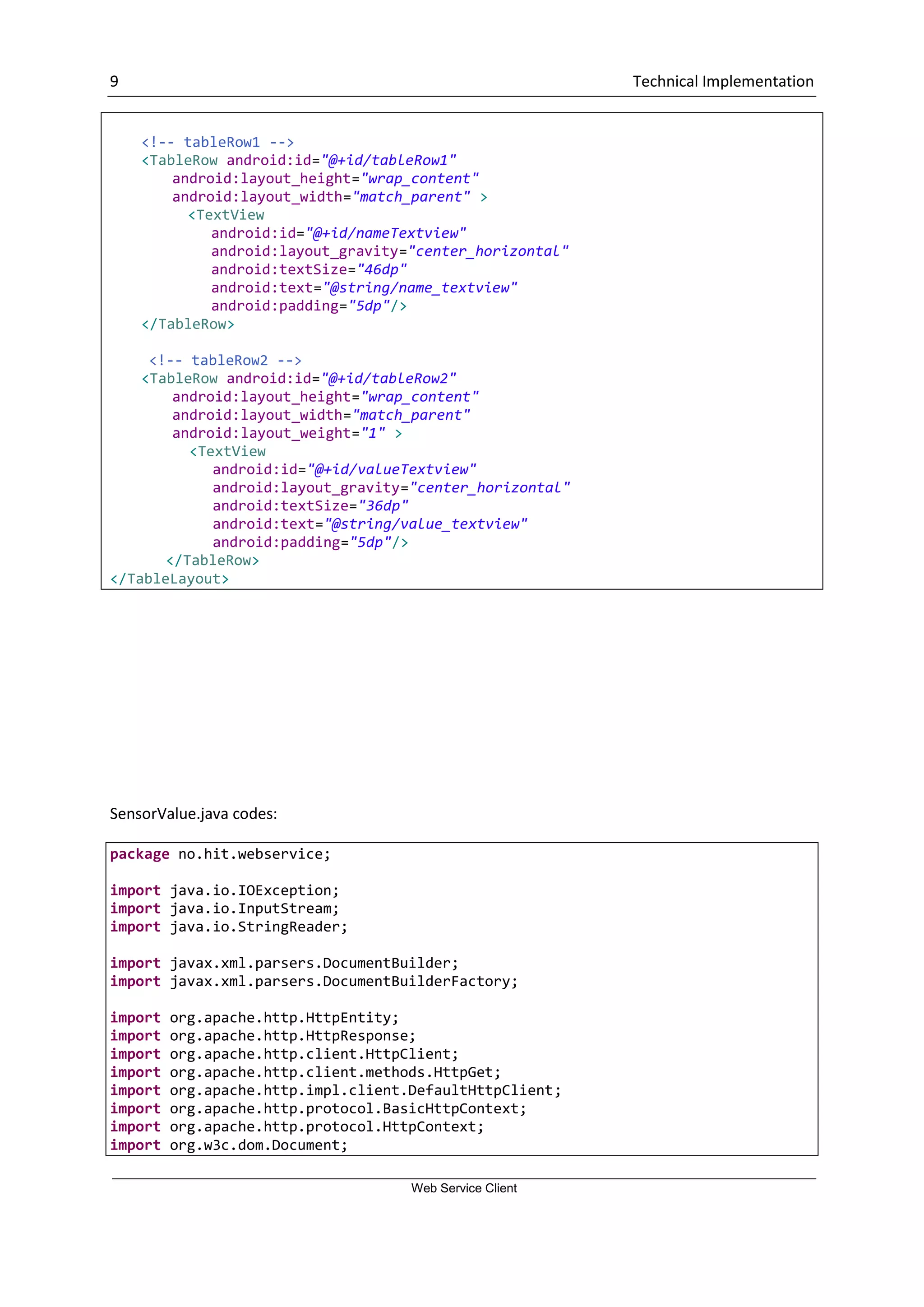 9 Technical Implementation Web Service Client <!-- tableRow1 --> <TableRow android:id="@+id/tableRow1" android:layout_height="wrap_content" android:layout_width="match_parent" > <TextView android:id="@+id/nameTextview" android:layout_gravity="center_horizontal" android:textSize="46dp" android:text="@string/name_textview" android:padding="5dp"/> </TableRow> <!-- tableRow2 --> <TableRow android:id="@+id/tableRow2" android:layout_height="wrap_content" android:layout_width="match_parent" android:layout_weight="1" > <TextView android:id="@+id/valueTextview" android:layout_gravity="center_horizontal" android:textSize="36dp" android:text="@string/value_textview" android:padding="5dp"/> </TableRow> </TableLayout> SensorValue.java codes: package no.hit.webservice; import java.io.IOException; import java.io.InputStream; import java.io.StringReader; import javax.xml.parsers.DocumentBuilder; import javax.xml.parsers.DocumentBuilderFactory; import org.apache.http.HttpEntity; import org.apache.http.HttpResponse; import org.apache.http.client.HttpClient; import org.apache.http.client.methods.HttpGet; import org.apache.http.impl.client.DefaultHttpClient; import org.apache.http.protocol.BasicHttpContext; import org.apache.http.protocol.HttpContext; import org.w3c.dom.Document; 