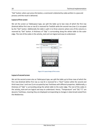 18 Technical Implementation
Web Service Client
“Get” button: when user press this button, a command is detected by codes written in a java and
process until the result is delivered.
Layout of first screen
We set the screen as TableLayout type, we split the table up to two rows of which the first row
(Android define first row as row 0) is reserved for TextEdit while the second row (row 1) is occupied
by the “Get” button. Additionally the table is split in to three columns where one of the columns is
reserved by “Get” button. A thickness of “5dp” is surrounding along the whole table to the outer
edge. The rest of the codes in the activity_main.xml are logical and easy to understand.
Figure 2-9: Layout design of first screen.
Layout of second screen
We set the second screen also as TableLayout type, we split the table up to three rows of which the
first row (Android define first row as row 0) is reserved for a “Start” button while the second and
third rows (row 1 and row 2) are occupied by two TextViews with different properties. Additionally, a
thickness of “5dp” is surrounding along the whole table to the outer edge. The rest of the codes in
the activity_main.xml are logical and easy to understand. Hence, “Temperature” and “26,7 °C” are
dynamic TextViews, meaning they are displayed corresponding to changes in data broad casted from
the WebService.
 