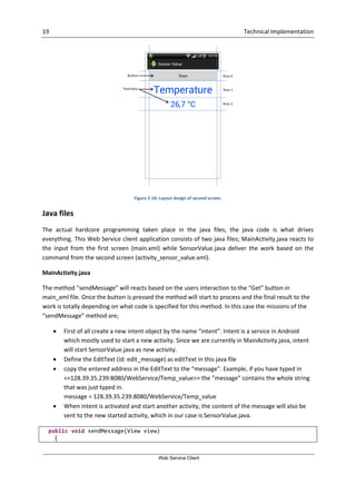 19 Technical Implementation
Web Service Client
Figure 2-10: Layout design of second screen.
Java files
The actual hardcore programming taken place in the java files, the java code is what drives
everything. This Web Service client application consists of two java files; MainActivity.java reacts to
the input from the first screen (main.xml) while SensorValue.java deliver the work based on the
command from the second screen (activity_sensor_value.xml).
MainActivity.java
The method “sendMessage” will reacts based on the users interaction to the “Get” button in
main_xml file. Once the button is pressed the method will start to process and the final result to the
work is totally depending on what code is specified for this method. In this case the missions of the
“sendMessage” method are;
 First of all create a new intent object by the name “intent”. Intent is a service in Android
which mostly used to start a new activity. Since we are currently in MainActivity.java, intent
will start SensorValue.java as new activity.
 Define the EditText (id: edit_message) as editText in this java file
 copy the entered address in the EditText to the “message”. Example, if you have typed in
<<128.39.35.239:8080/WebService/Temp_value>> the ”message” contains the whole string
that was just typed in.
message = 128.39.35.239:8080/WebService/Temp_value
 When intent is activated and start another activity, the content of the message will also be
sent to the new started activity, which in our case is SensorValue.java.
public void sendMessage(View view)
{
 
