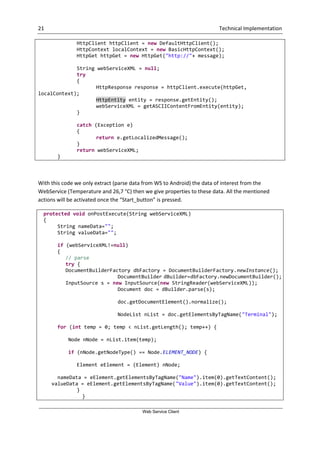 21 Technical Implementation
Web Service Client
HttpClient httpClient = new DefaultHttpClient();
HttpContext localContext = new BasicHttpContext();
HttpGet httpGet = new HttpGet("http://"+ message);
String webServiceXML = null;
try
{
HttpResponse response = httpClient.execute(httpGet,
localContext);
HttpEntity entity = response.getEntity();
webServiceXML = getASCIIContentFromEntity(entity);
}
catch (Exception e)
{
return e.getLocalizedMessage();
}
return webServiceXML;
}
With this code we only extract (parse data from WS to Android) the data of interest from the
WebService (Temperature and 26,7 °C) then we give properties to these data. All the mentioned
actions will be activated once the “Start_button” is pressed.
protected void onPostExecute(String webServiceXML)
{
String nameData="";
String valueData="";
if (webServiceXML!=null)
{
// parse
try {
DocumentBuilderFactory dbFactory = DocumentBuilderFactory.newInstance();
DocumentBuilder dBuilder=dbFactory.newDocumentBuilder();
InputSource s = new InputSource(new StringReader(webServiceXML));
Document doc = dBuilder.parse(s);
doc.getDocumentElement().normalize();
NodeList nList = doc.getElementsByTagName("Terminal");
for (int temp = 0; temp < nList.getLength(); temp++) {
Node nNode = nList.item(temp);
if (nNode.getNodeType() == Node.ELEMENT_NODE) {
Element eElement = (Element) nNode;
nameData = eElement.getElementsByTagName("Name").item(0).getTextContent();
valueData = eElement.getElementsByTagName("Value").item(0).getTextContent();
}
}
 