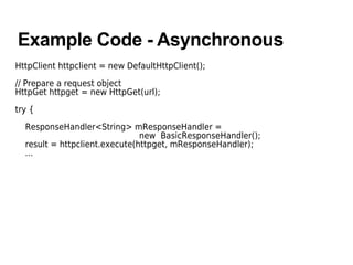 Example Code - Asynchronous
HttpClient httpclient = new DefaultHttpClient();
// Prepare a request object
HttpGet httpget = new HttpGet(url);
try {
ResponseHandler<String> mResponseHandler =
new BasicResponseHandler();
result = httpclient.execute(httpget, mResponseHandler);
...
 