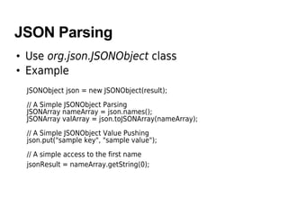 JSON Parsing
• Use org.json.JSONObject class
• Example
JSONObject json = new JSONObject(result);
// A Simple JSONObject Parsing
JSONArray nameArray = json.names();
JSONArray valArray = json.toJSONArray(nameArray);
// A Simple JSONObject Value Pushing
json.put("sample key", "sample value");
// A simple access to the first name
jsonResult = nameArray.getString(0);
 