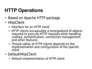 HTTP Operations
• Based on Apache HTTP package
• HttpClient
> Interface for an HTTP client
> HTTP clients encapsulate a smorgasbord of objects
required to execute HTTP requests while handling
cookies, authentication, connection management,
and other features
> Thread safety of HTTP clients depends on the
implementation and configuration of the specific
client
• DefaultHttpClient
> Default implementation of HTTP client
 